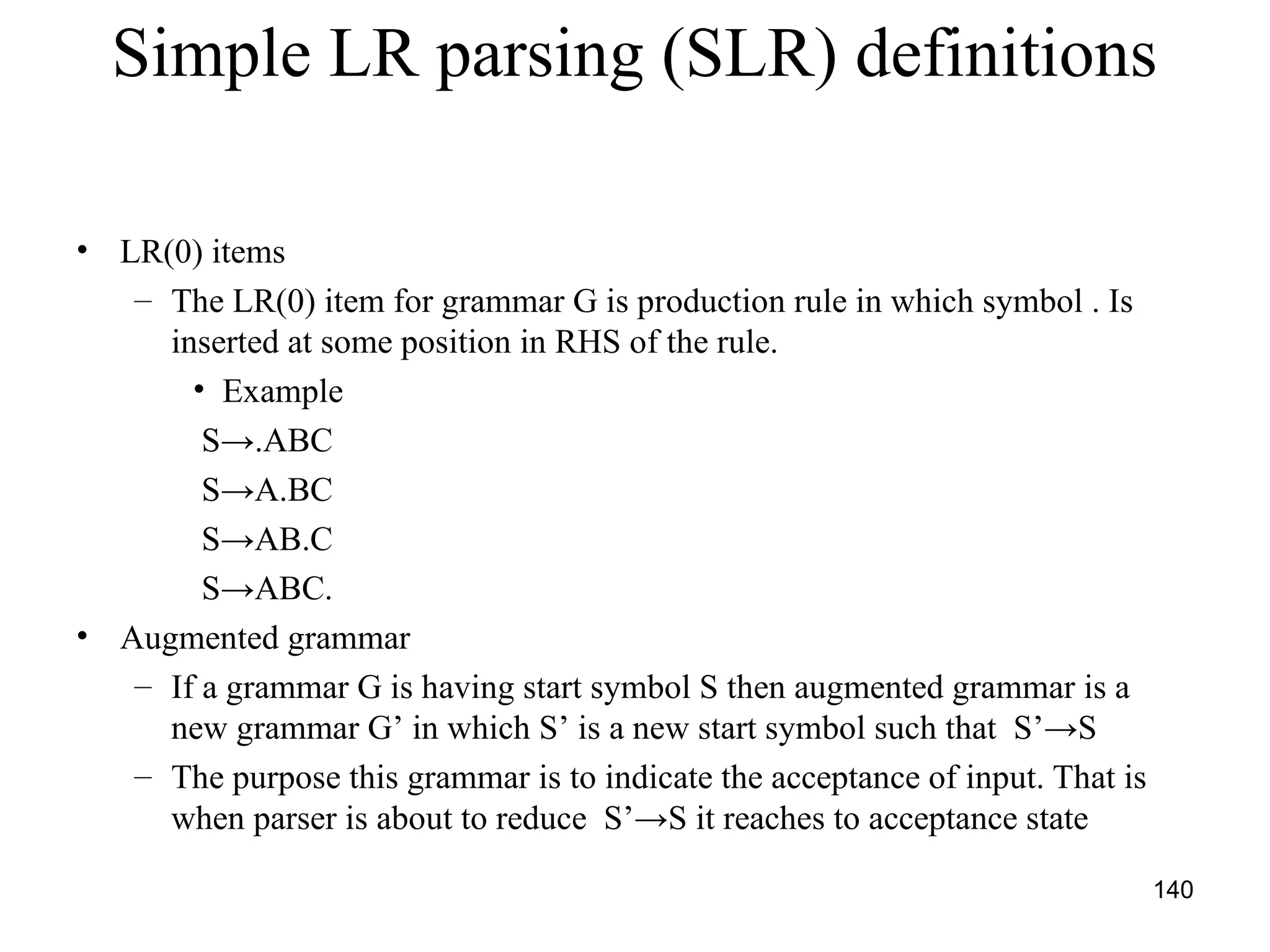140
Simple LR parsing (SLR) definitions
• LR(0) items
– The LR(0) item for grammar G is production rule in which symbol . Is
inserted at some position in RHS of the rule.
• Example
S→.ABC
S→A.BC
S→AB.C
S→ABC.
• Augmented grammar
– If a grammar G is having start symbol S then augmented grammar is a
new grammar G’ in which S’ is a new start symbol such that S’→S
– The purpose this grammar is to indicate the acceptance of input. That is
when parser is about to reduce S’→S it reaches to acceptance state
 
