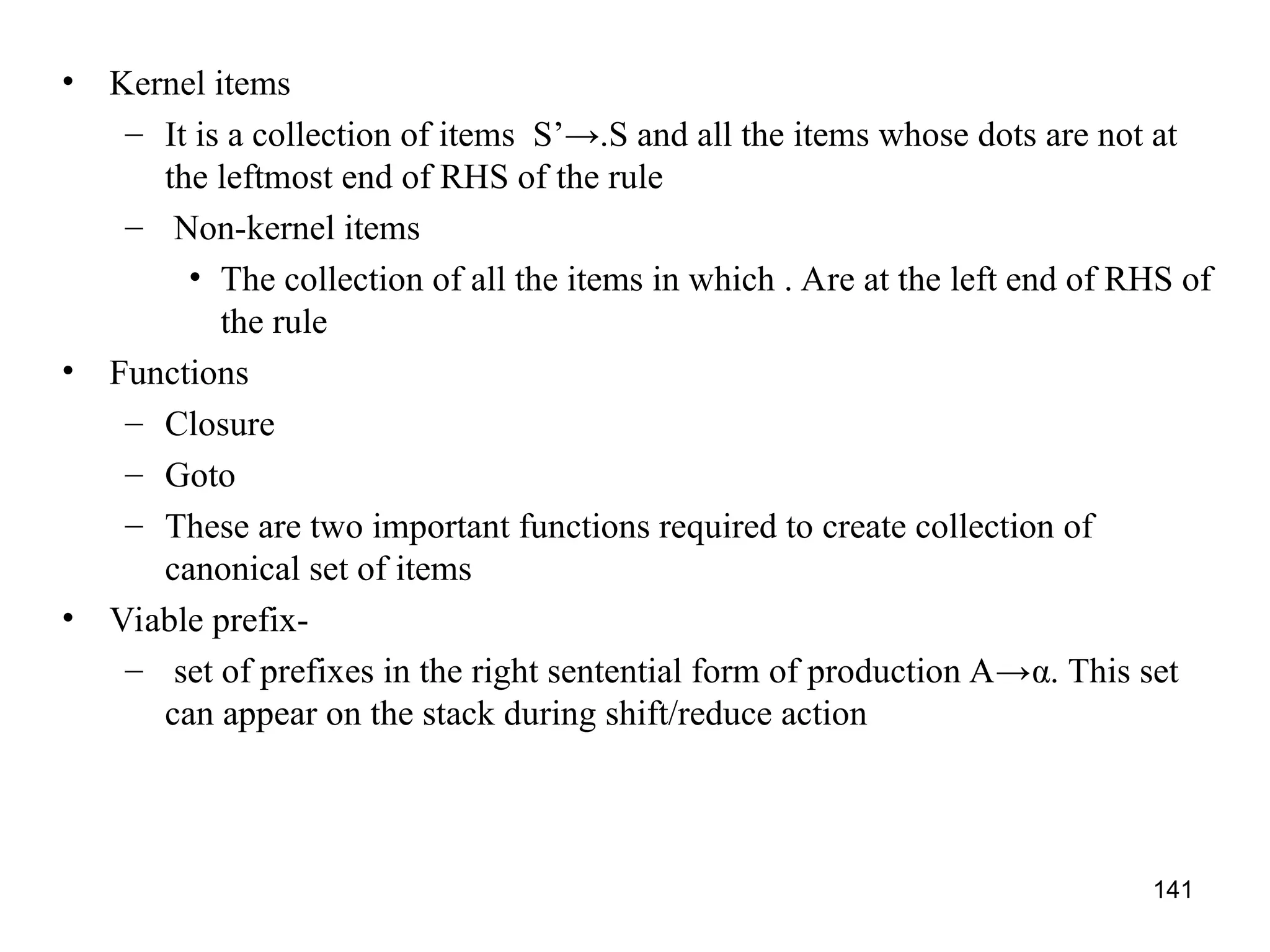 141
• Kernel items
– It is a collection of items S’→.S and all the items whose dots are not at
the leftmost end of RHS of the rule
– Non-kernel items
• The collection of all the items in which . Are at the left end of RHS of
the rule
• Functions
– Closure
– Goto
– These are two important functions required to create collection of
canonical set of items
• Viable prefix-
– set of prefixes in the right sentential form of production A→α. This set
can appear on the stack during shift/reduce action
 