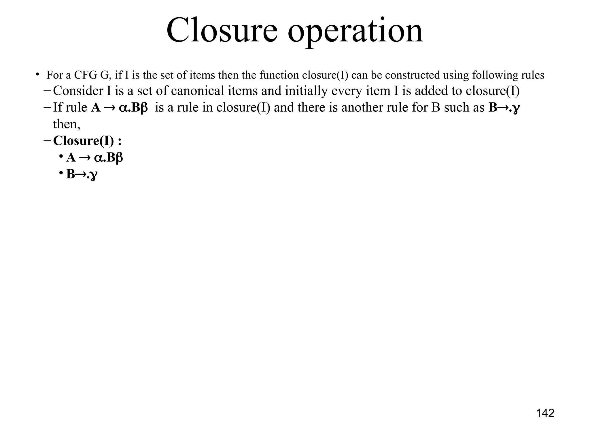 142
Closure operation
• For a CFG G, if I is the set of items then the function closure(I) can be constructed using following rules
– Consider I is a set of canonical items and initially every item I is added to closure(I)
– If rule A  .B is a rule in closure(I) and there is another rule for B such as B.
then,
– Closure(I) :
• A  .B
• B.
 