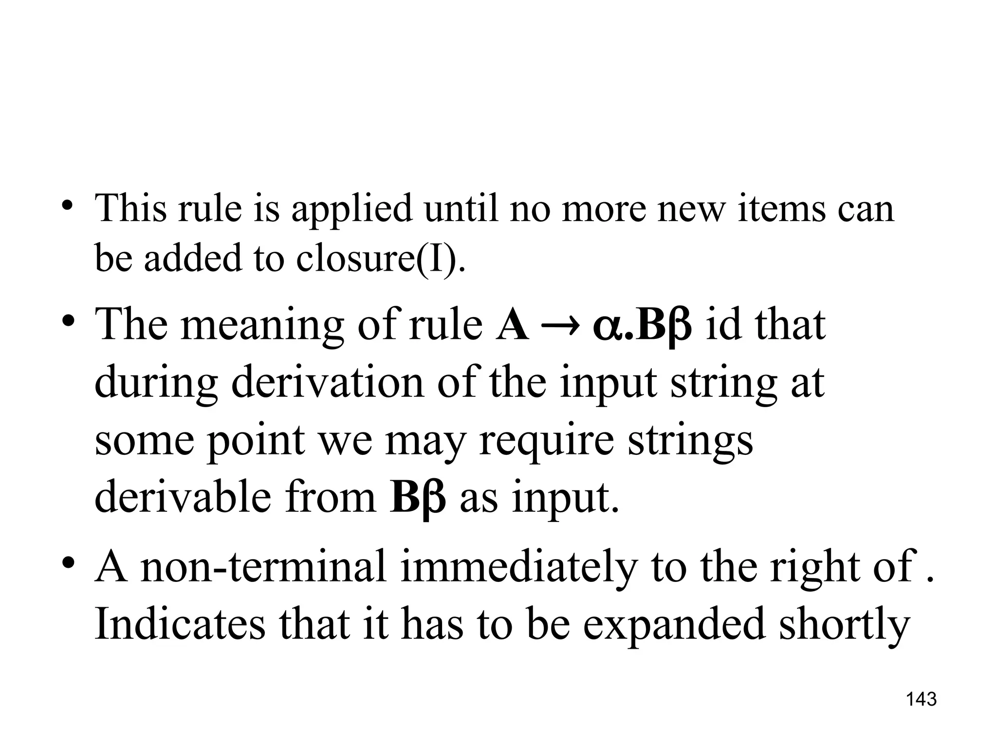 143
• This rule is applied until no more new items can
be added to closure(I).
• The meaning of rule A  .B id that
during derivation of the input string at
some point we may require strings
derivable from B as input.
• A non-terminal immediately to the right of .
Indicates that it has to be expanded shortly
 