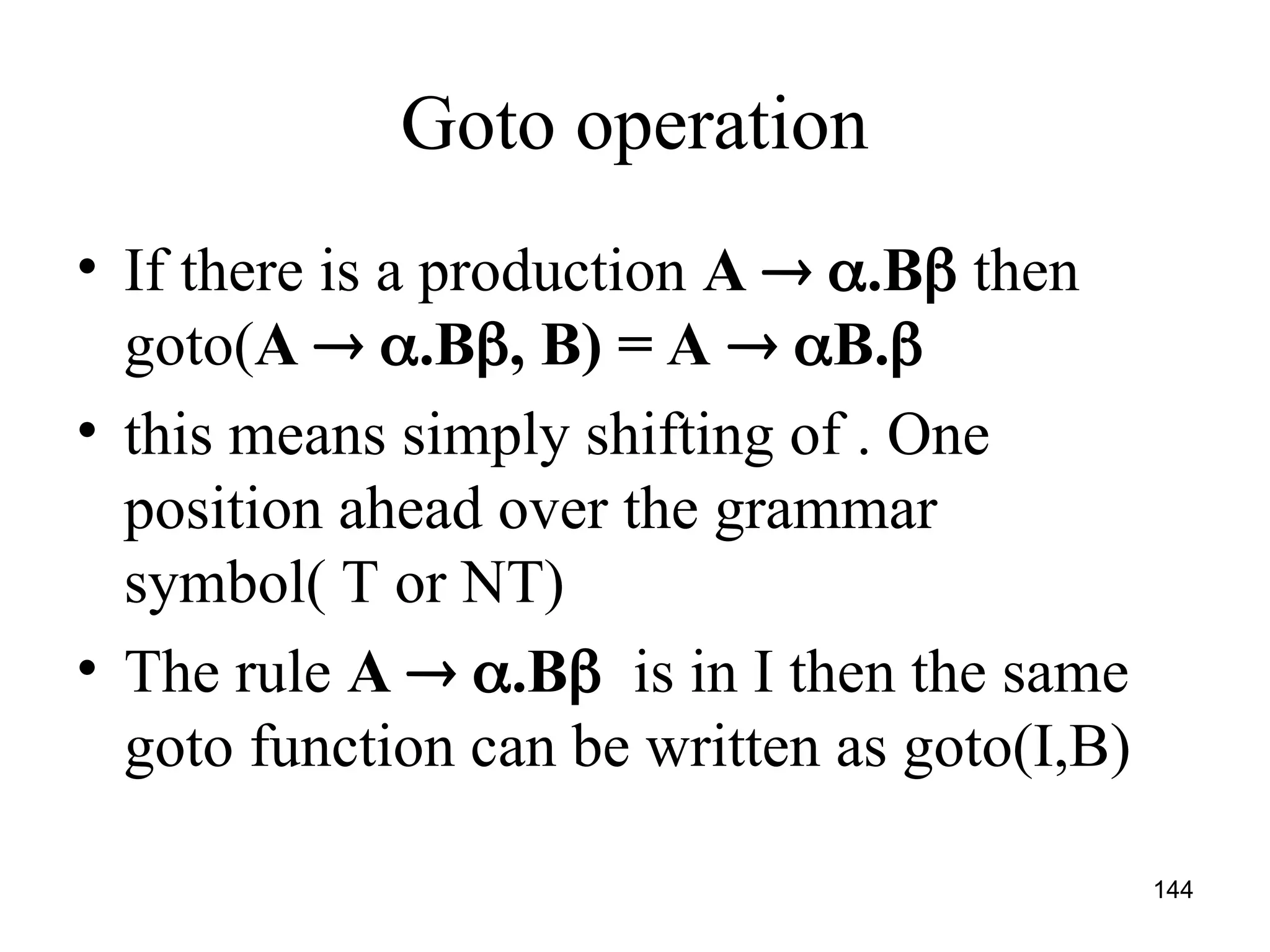 144
Goto operation
• If there is a production A  .B then
goto(A  .B, B) = A  B.
• this means simply shifting of . One
position ahead over the grammar
symbol( T or NT)
• The rule A  .B is in I then the same
goto function can be written as goto(I,B)
 