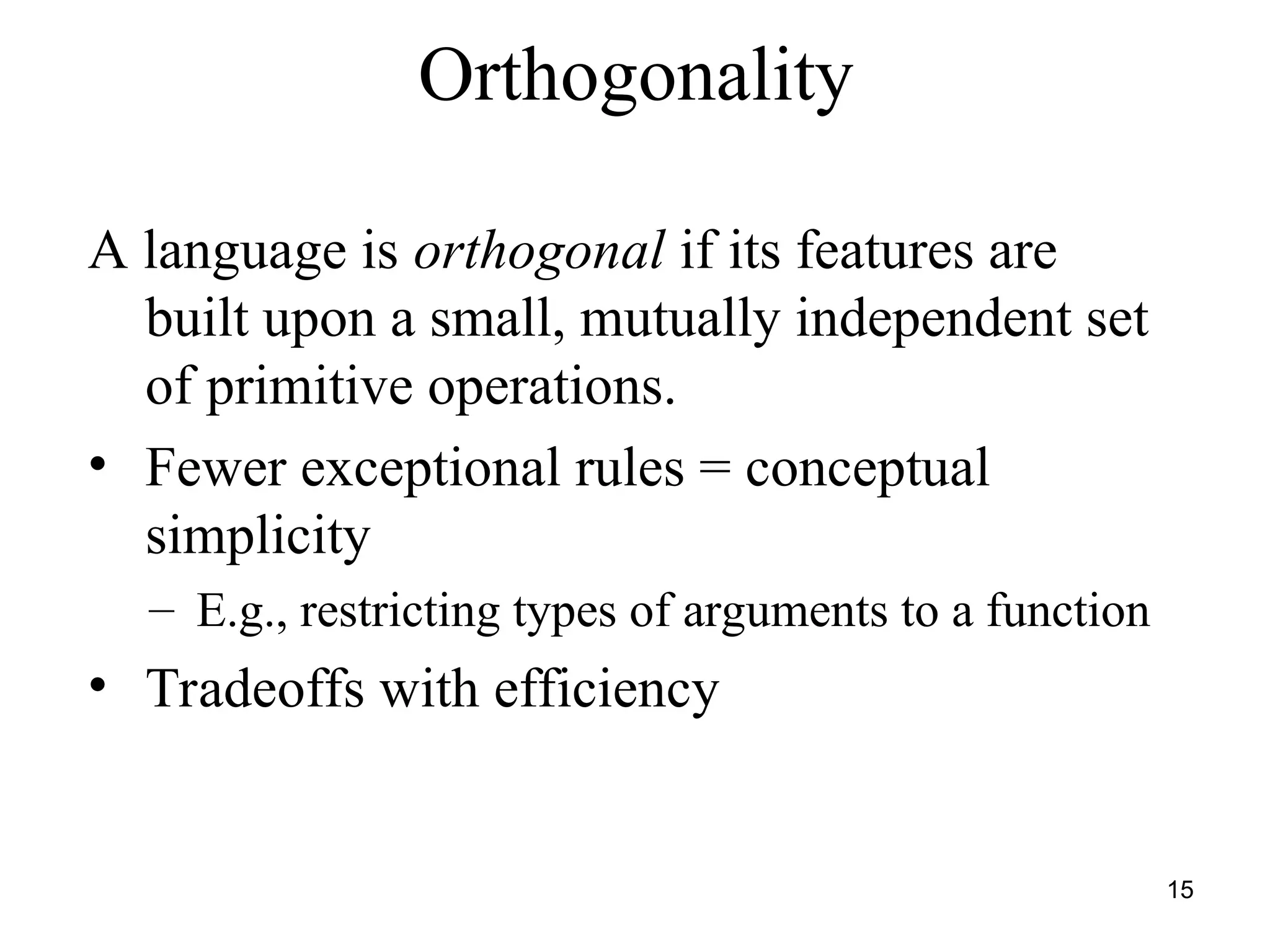 15
Orthogonality
A language is orthogonal if its features are
built upon a small, mutually independent set
of primitive operations.
• Fewer exceptional rules = conceptual
simplicity
– E.g., restricting types of arguments to a function
• Tradeoffs with efficiency
 