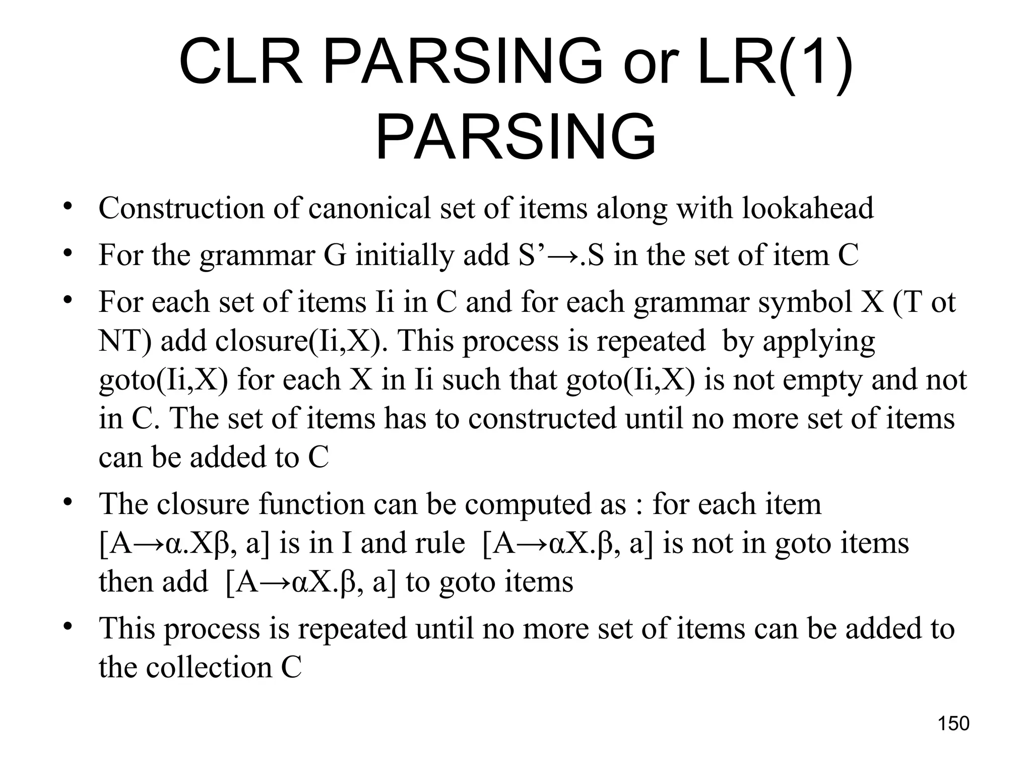 150
CLR PARSING or LR(1)
PARSING
• Construction of canonical set of items along with lookahead
• For the grammar G initially add S’→.S in the set of item C
• For each set of items Ii in C and for each grammar symbol X (T ot
NT) add closure(Ii,X). This process is repeated by applying
goto(Ii,X) for each X in Ii such that goto(Ii,X) is not empty and not
in C. The set of items has to constructed until no more set of items
can be added to C
• The closure function can be computed as : for each item
[A→α.Xβ, a] is in I and rule [A→αX.β, a] is not in goto items
then add [A→αX.β, a] to goto items
• This process is repeated until no more set of items can be added to
the collection C
 