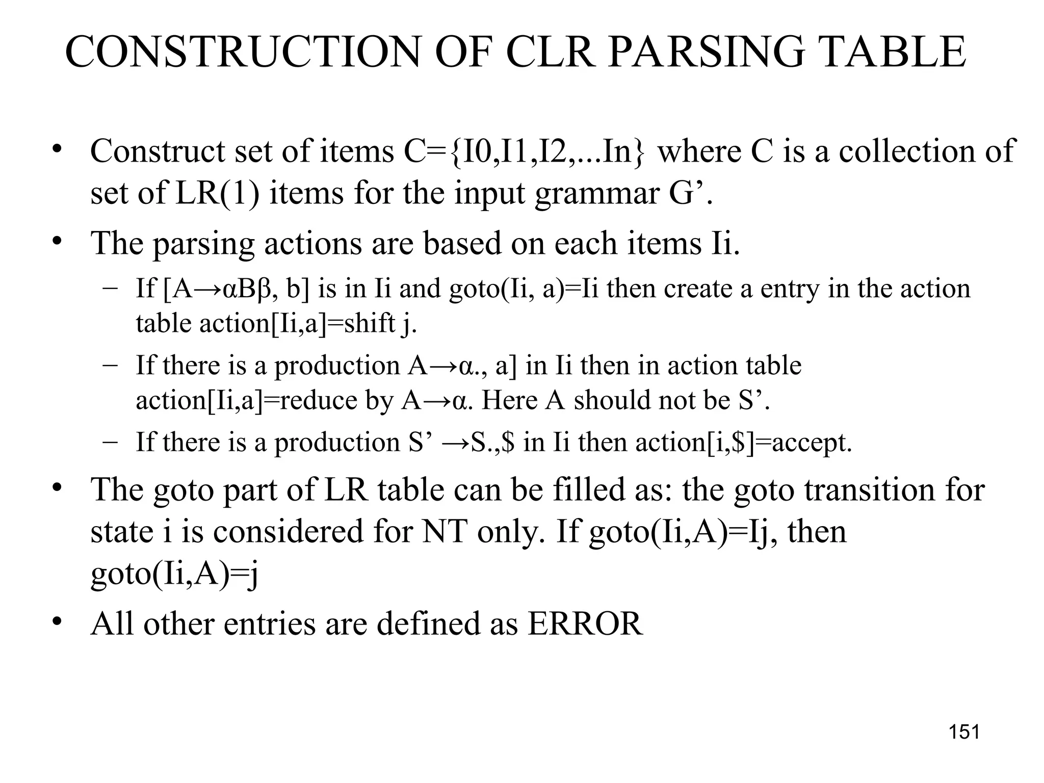 151
CONSTRUCTION OF CLR PARSING TABLE
• Construct set of items C={I0,I1,I2,...In} where C is a collection of
set of LR(1) items for the input grammar G’.
• The parsing actions are based on each items Ii.
– If [A→αBβ, b] is in Ii and goto(Ii, a)=Ii then create a entry in the action
table action[Ii,a]=shift j.
– If there is a production A→α., a] in Ii then in action table
action[Ii,a]=reduce by A→α. Here A should not be S’.
– If there is a production S’ →S.,$ in Ii then action[i,$]=accept.
• The goto part of LR table can be filled as: the goto transition for
state i is considered for NT only. If goto(Ii,A)=Ij, then
goto(Ii,A)=j
• All other entries are defined as ERROR
 
