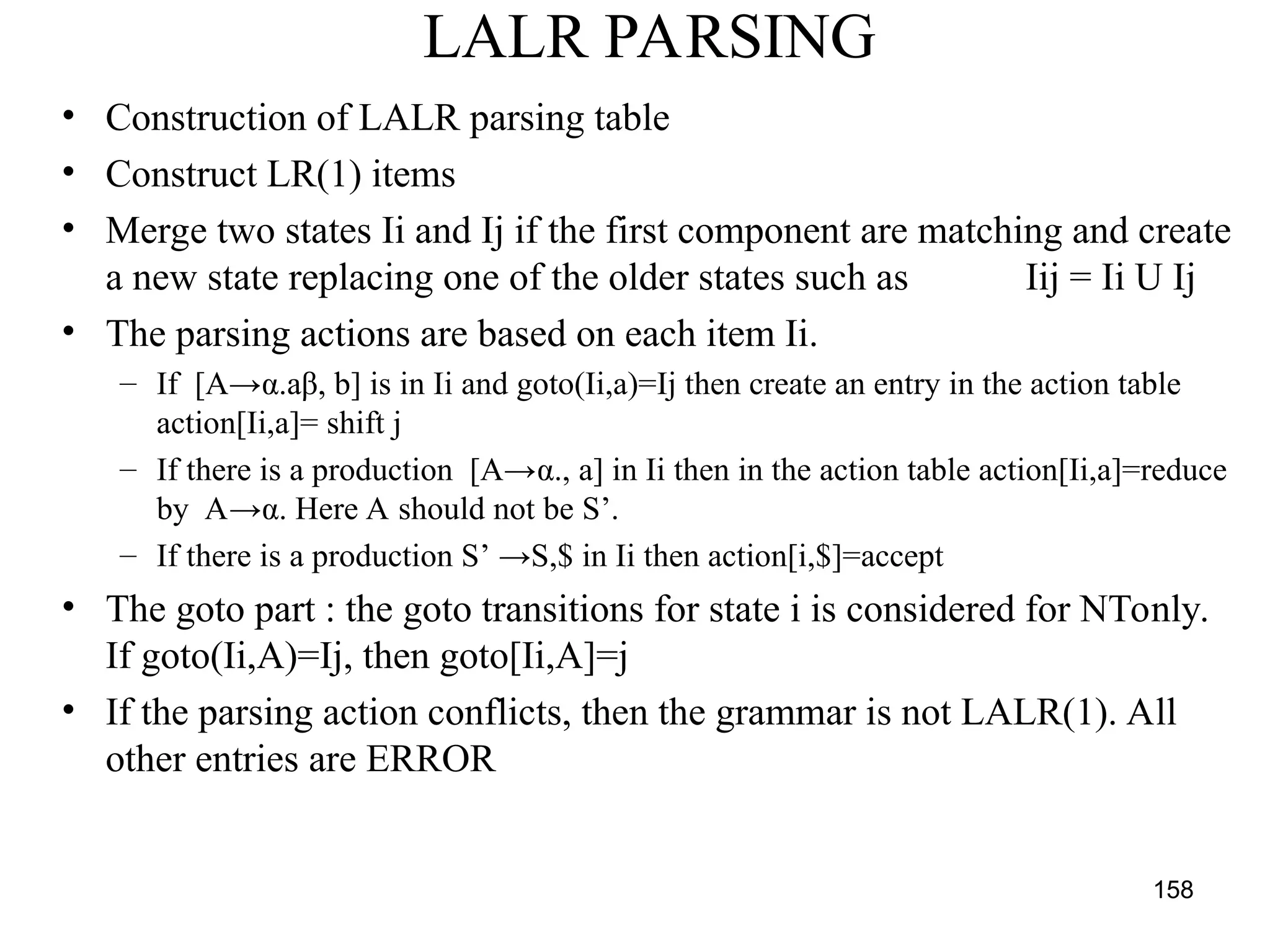 158
LALR PARSING
• Construction of LALR parsing table
• Construct LR(1) items
• Merge two states Ii and Ij if the first component are matching and create
a new state replacing one of the older states such as Iij = Ii U Ij
• The parsing actions are based on each item Ii.
– If [A→α.aβ, b] is in Ii and goto(Ii,a)=Ij then create an entry in the action table
action[Ii,a]= shift j
– If there is a production [A→α., a] in Ii then in the action table action[Ii,a]=reduce
by A→α. Here A should not be S’.
– If there is a production S’ →S,$ in Ii then action[i,$]=accept
• The goto part : the goto transitions for state i is considered for NTonly.
If goto(Ii,A)=Ij, then goto[Ii,A]=j
• If the parsing action conflicts, then the grammar is not LALR(1). All
other entries are ERROR
 
