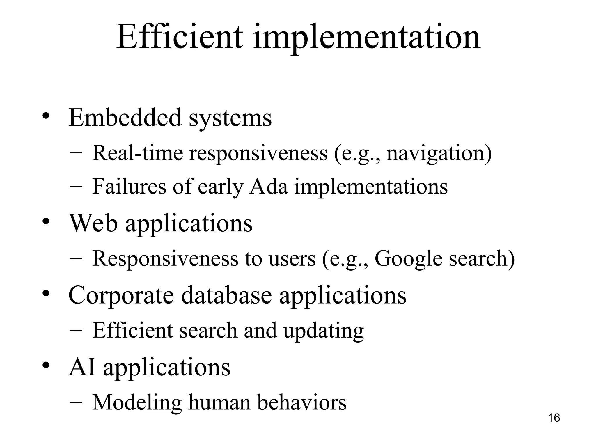 16
Efficient implementation
• Embedded systems
– Real-time responsiveness (e.g., navigation)
– Failures of early Ada implementations
• Web applications
– Responsiveness to users (e.g., Google search)
• Corporate database applications
– Efficient search and updating
• AI applications
– Modeling human behaviors
 
