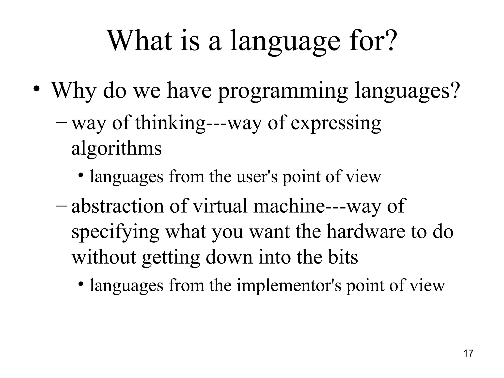17
• Why do we have programming languages?
– way of thinking---way of expressing
algorithms
• languages from the user's point of view
– abstraction of virtual machine---way of
specifying what you want the hardware to do
without getting down into the bits
• languages from the implementor's point of view
What is a language for?
 