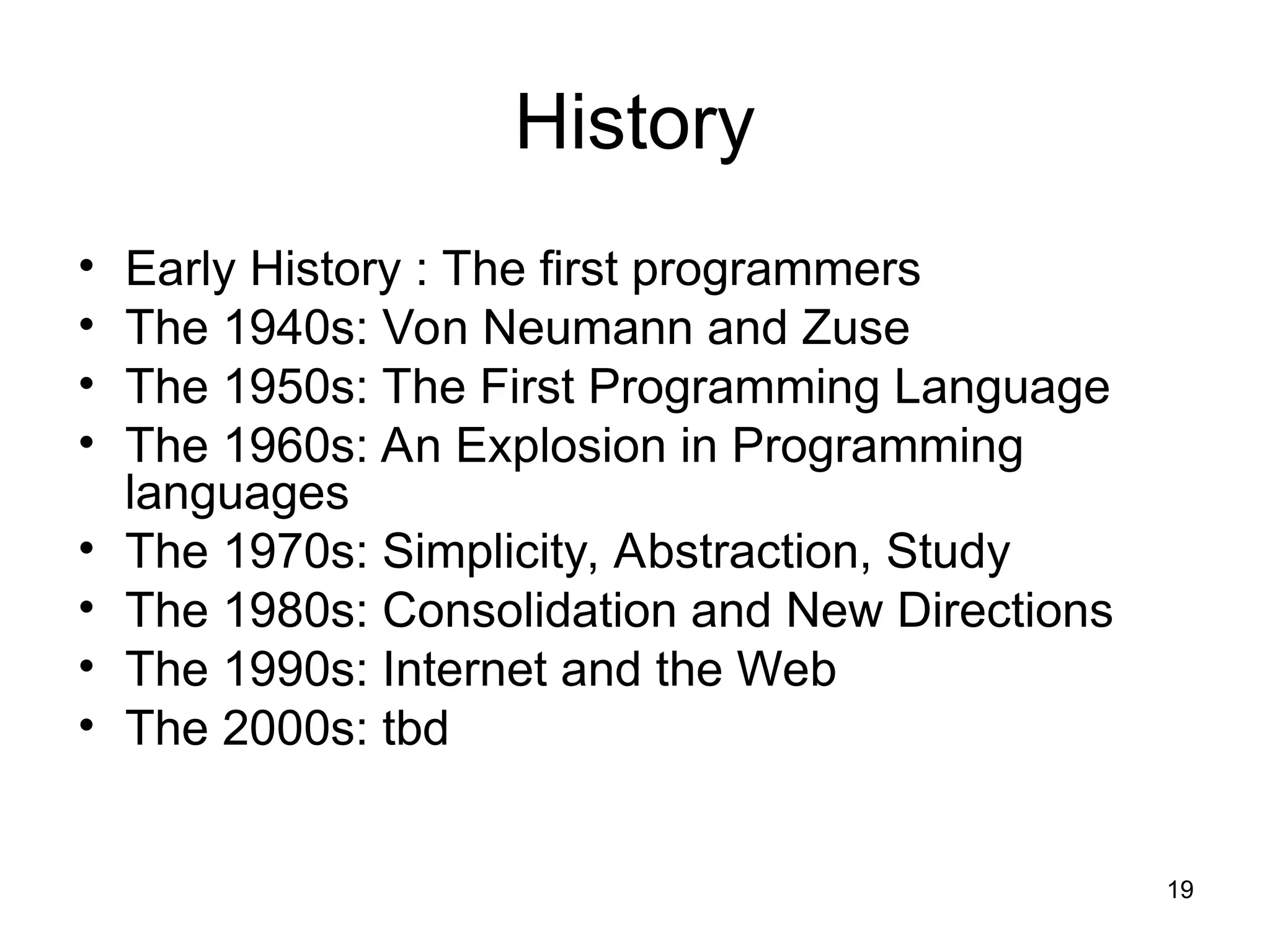 19
History
• Early History : The first programmers
• The 1940s: Von Neumann and Zuse
• The 1950s: The First Programming Language
• The 1960s: An Explosion in Programming
languages
• The 1970s: Simplicity, Abstraction, Study
• The 1980s: Consolidation and New Directions
• The 1990s: Internet and the Web
• The 2000s: tbd
 