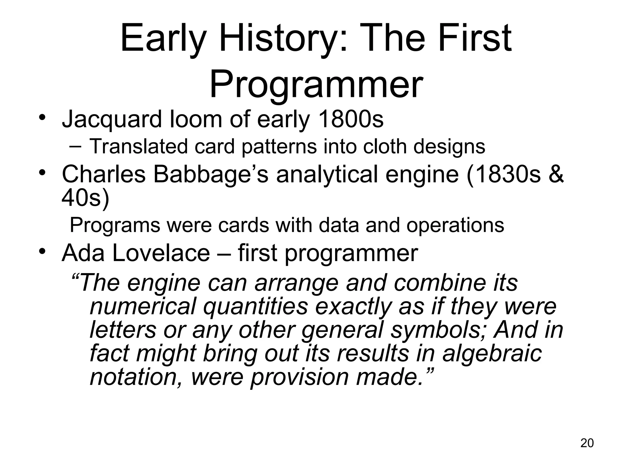 20
Early History: The First
Programmer
• Jacquard loom of early 1800s
– Translated card patterns into cloth designs
• Charles Babbage’s analytical engine (1830s &
40s)
Programs were cards with data and operations
• Ada Lovelace – first programmer
“The engine can arrange and combine its
numerical quantities exactly as if they were
letters or any other general symbols; And in
fact might bring out its results in algebraic
notation, were provision made.”
 