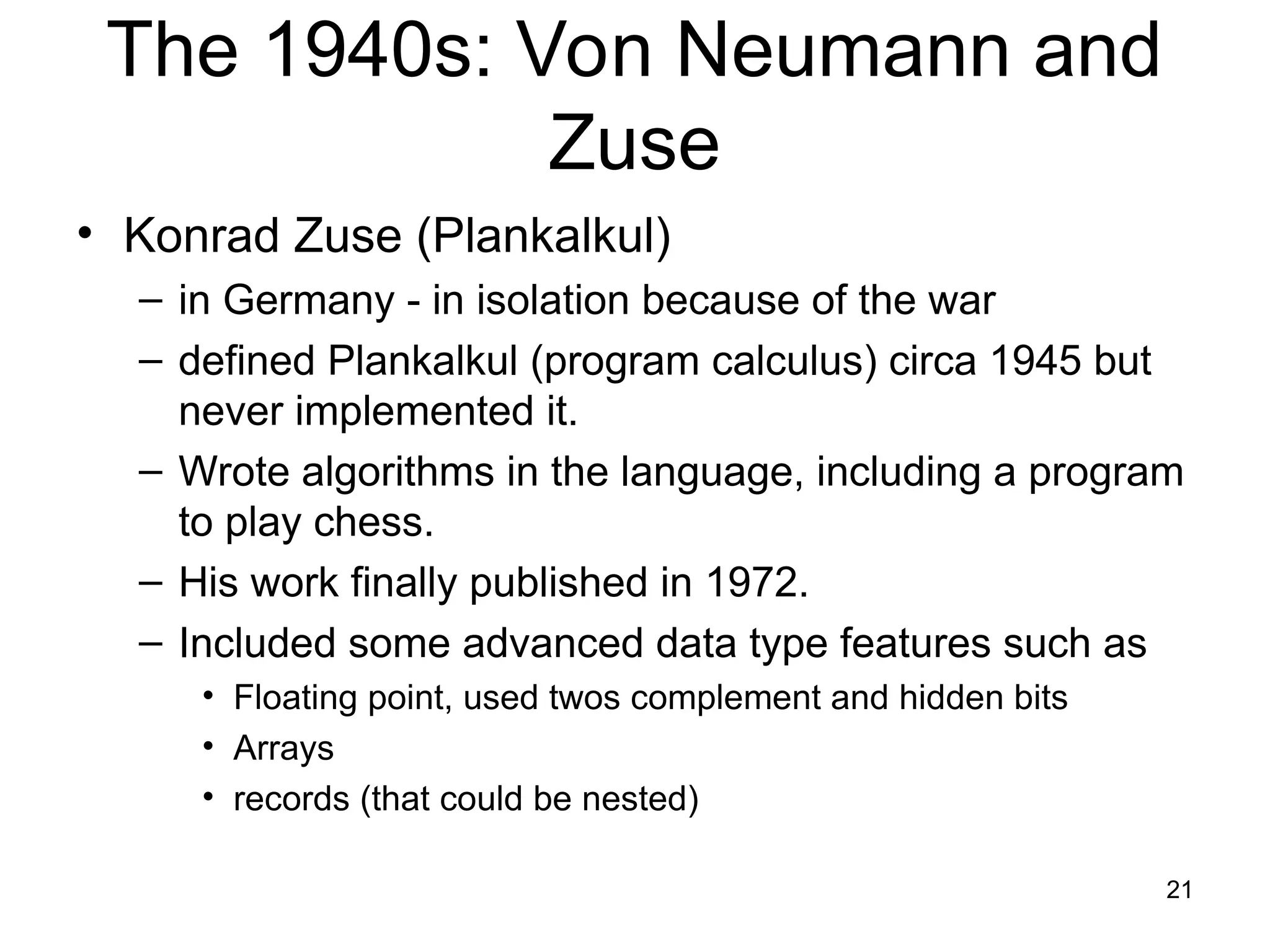 21
The 1940s: Von Neumann and
Zuse
• Konrad Zuse (Plankalkul)
– in Germany - in isolation because of the war
– defined Plankalkul (program calculus) circa 1945 but
never implemented it.
– Wrote algorithms in the language, including a program
to play chess.
– His work finally published in 1972.
– Included some advanced data type features such as
• Floating point, used twos complement and hidden bits
• Arrays
• records (that could be nested)
 