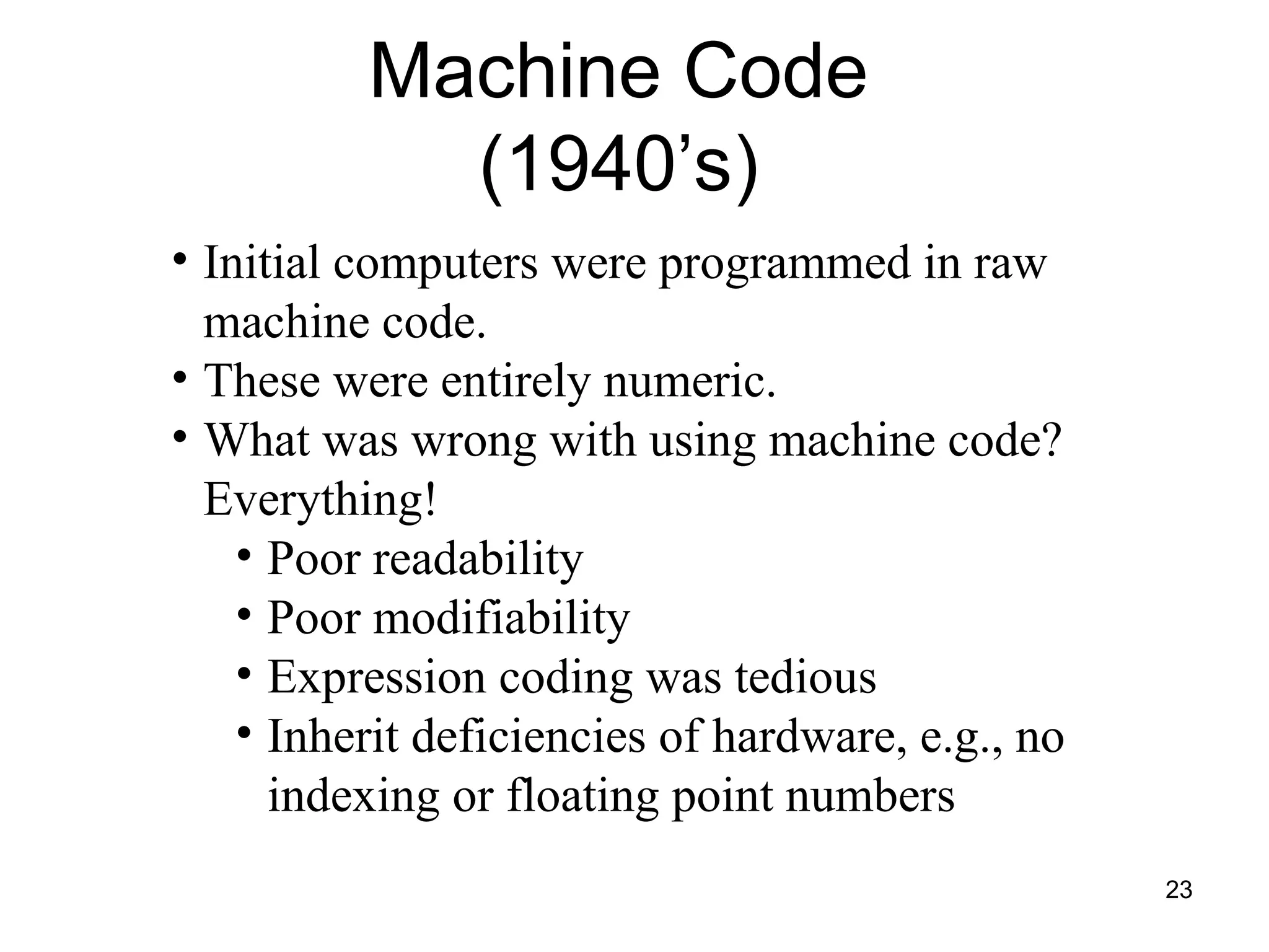 23
• Initial computers were programmed in raw
machine code.
• These were entirely numeric.
• What was wrong with using machine code?
Everything!
• Poor readability
• Poor modifiability
• Expression coding was tedious
• Inherit deficiencies of hardware, e.g., no
indexing or floating point numbers
Machine Code
(1940’s)
 