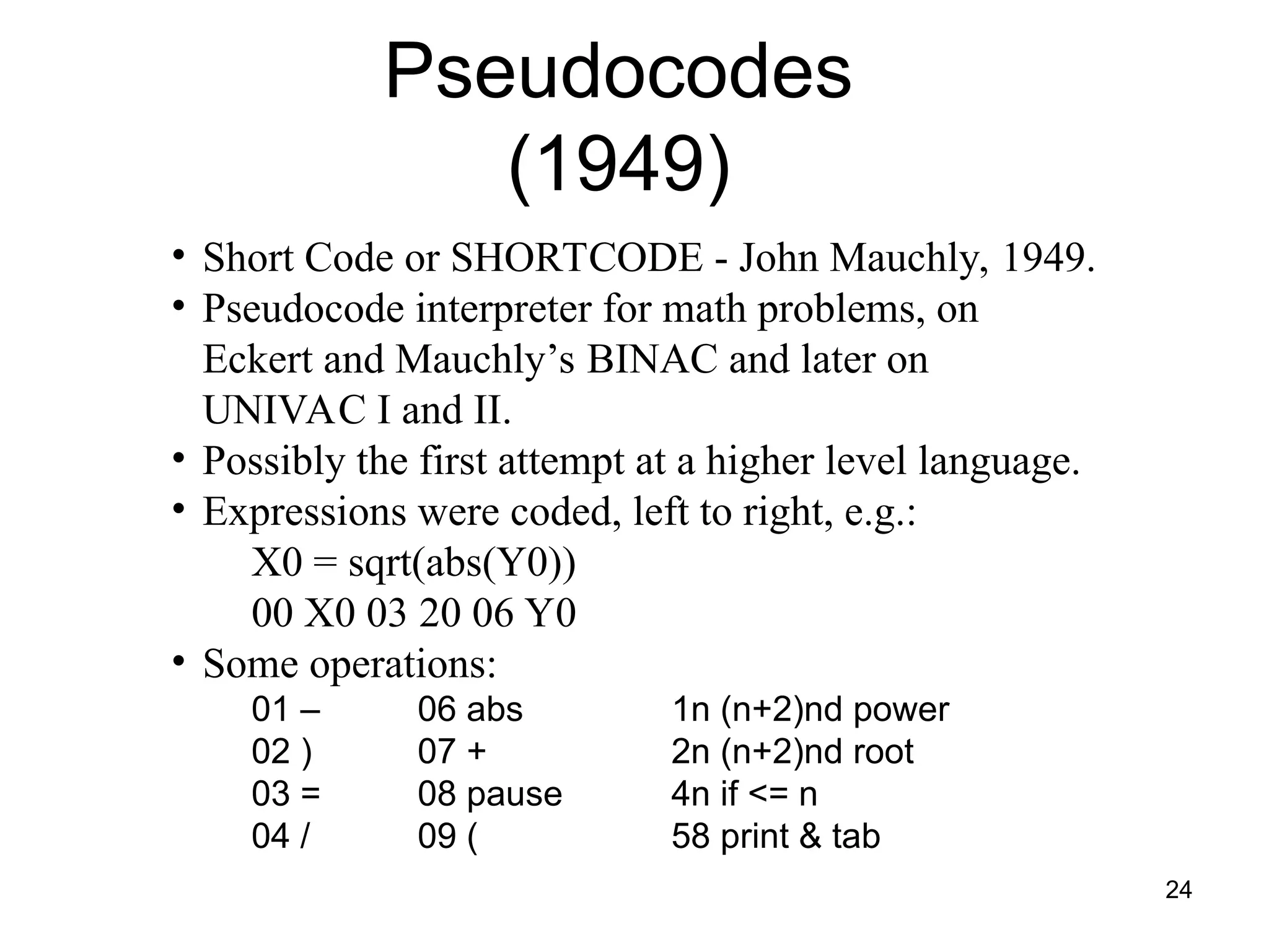24
• Short Code or SHORTCODE - John Mauchly, 1949.
• Pseudocode interpreter for math problems, on
Eckert and Mauchly’s BINAC and later on
UNIVAC I and II.
• Possibly the first attempt at a higher level language.
• Expressions were coded, left to right, e.g.:
X0 = sqrt(abs(Y0))
00 X0 03 20 06 Y0
• Some operations:
01 – 06 abs 1n (n+2)nd power
02 ) 07 + 2n (n+2)nd root
03 = 08 pause 4n if <= n
04 / 09 ( 58 print & tab
Pseudocodes
(1949)
 