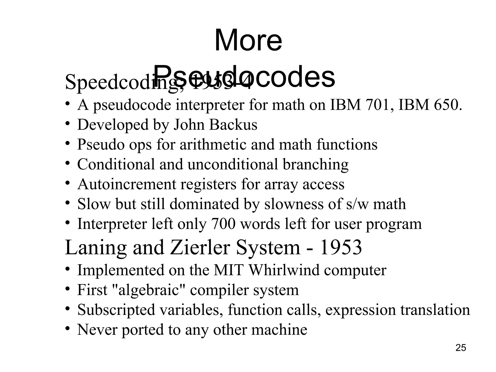 25
More
Pseudocodes
Speedcoding; 1953-4
• A pseudocode interpreter for math on IBM 701, IBM 650.
• Developed by John Backus
• Pseudo ops for arithmetic and math functions
• Conditional and unconditional branching
• Autoincrement registers for array access
• Slow but still dominated by slowness of s/w math
• Interpreter left only 700 words left for user program
Laning and Zierler System - 1953
• Implemented on the MIT Whirlwind computer
• First "algebraic" compiler system
• Subscripted variables, function calls, expression translation
• Never ported to any other machine
 