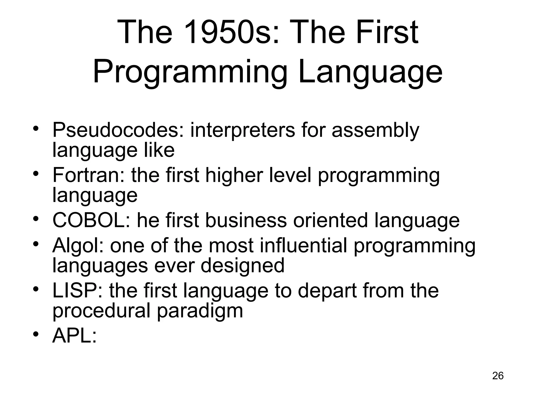 26
The 1950s: The First
Programming Language
• Pseudocodes: interpreters for assembly
language like
• Fortran: the first higher level programming
language
• COBOL: he first business oriented language
• Algol: one of the most influential programming
languages ever designed
• LISP: the first language to depart from the
procedural paradigm
• APL:
 