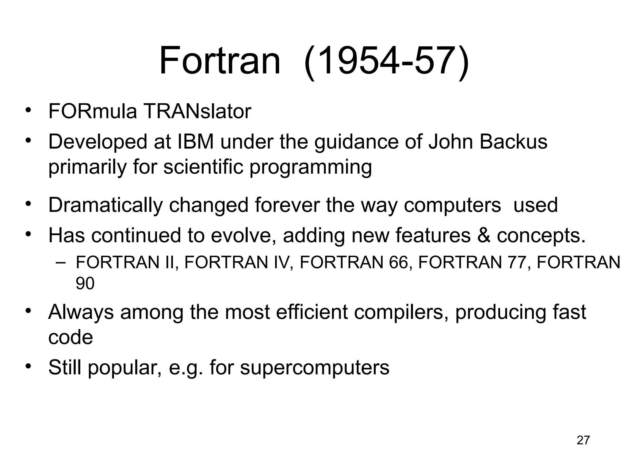 27
Fortran (1954-57)
• FORmula TRANslator
• Developed at IBM under the guidance of John Backus
primarily for scientific programming
• Dramatically changed forever the way computers used
• Has continued to evolve, adding new features & concepts.
– FORTRAN II, FORTRAN IV, FORTRAN 66, FORTRAN 77, FORTRAN
90
• Always among the most efficient compilers, producing fast
code
• Still popular, e.g. for supercomputers
 