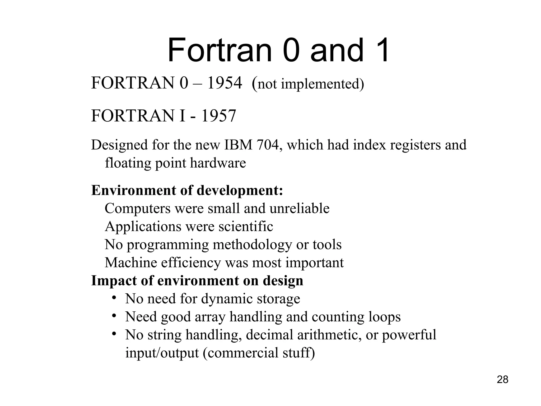 28
FORTRAN 0 – 1954 (not implemented)
FORTRAN I - 1957
Designed for the new IBM 704, which had index registers and
floating point hardware
Environment of development:
Computers were small and unreliable
Applications were scientific
No programming methodology or tools
Machine efficiency was most important
Impact of environment on design
• No need for dynamic storage
• Need good array handling and counting loops
• No string handling, decimal arithmetic, or powerful
input/output (commercial stuff)
Fortran 0 and 1
 