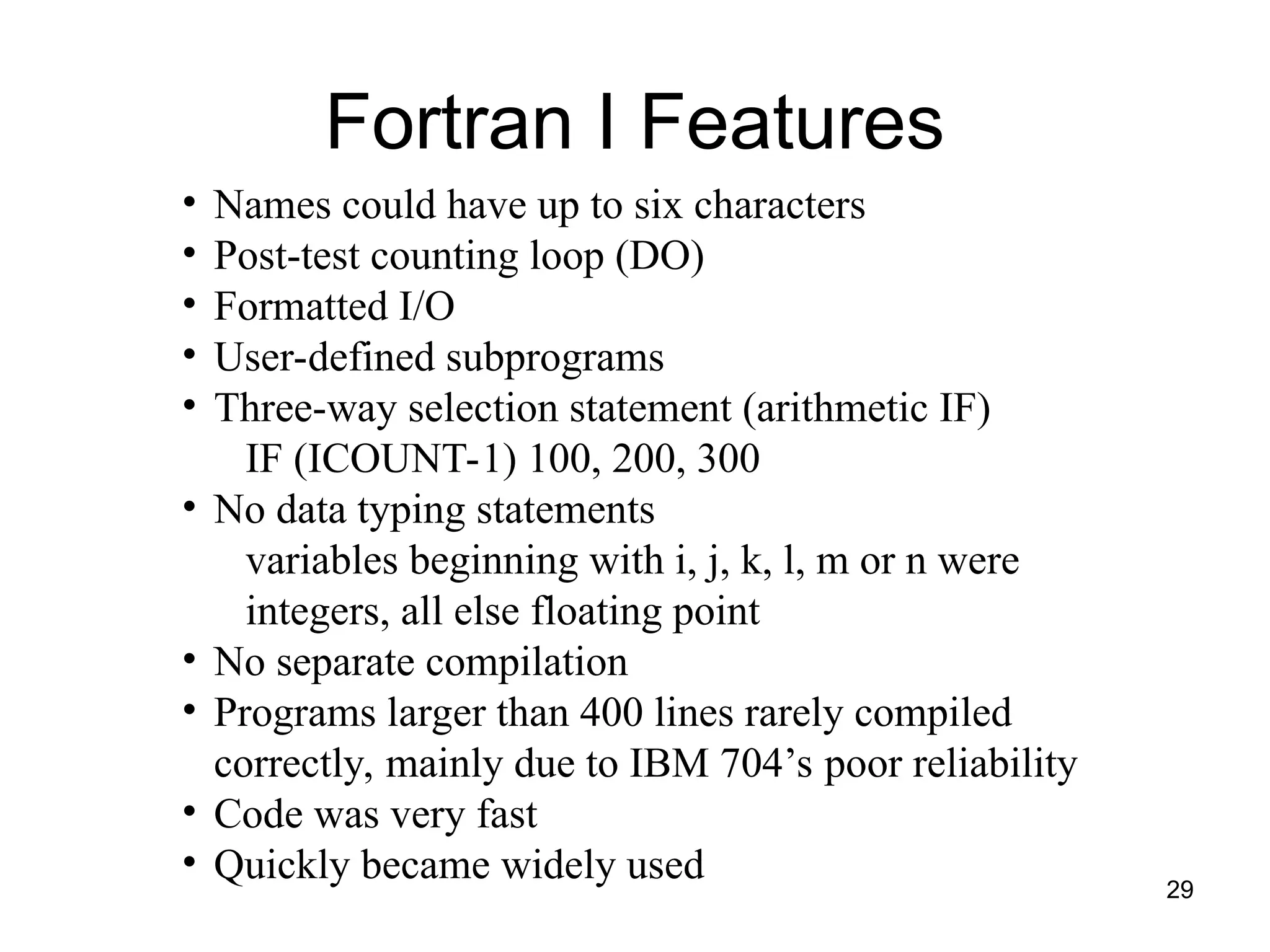 29
• Names could have up to six characters
• Post-test counting loop (DO)
• Formatted I/O
• User-defined subprograms
• Three-way selection statement (arithmetic IF)
IF (ICOUNT-1) 100, 200, 300
• No data typing statements
variables beginning with i, j, k, l, m or n were
integers, all else floating point
• No separate compilation
• Programs larger than 400 lines rarely compiled
correctly, mainly due to IBM 704’s poor reliability
• Code was very fast
• Quickly became widely used
Fortran I Features
 