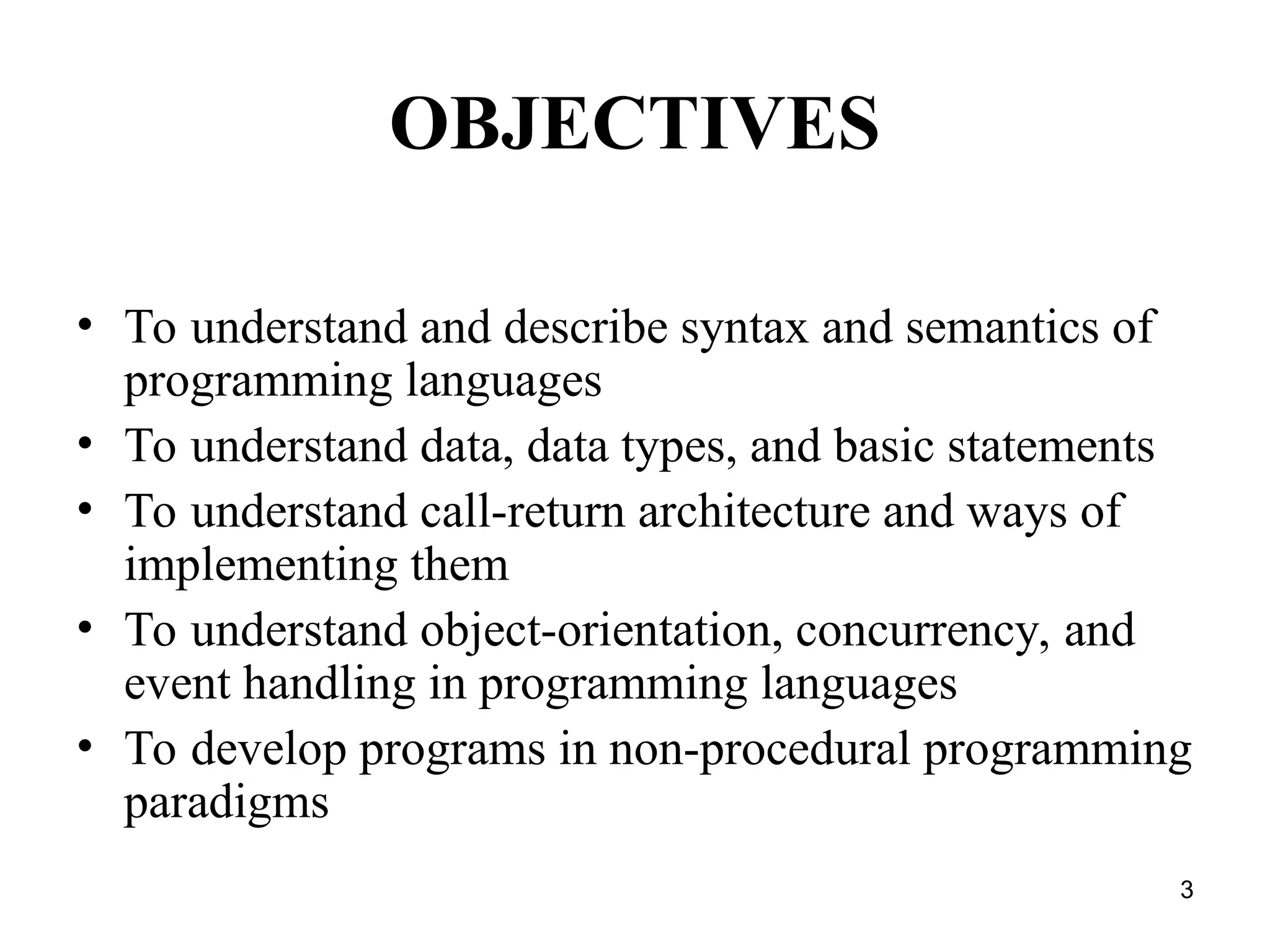 3
OBJECTIVES
• To understand and describe syntax and semantics of
programming languages
• To understand data, data types, and basic statements
• To understand call-return architecture and ways of
implementing them
• To understand object-orientation, concurrency, and
event handling in programming languages
• To develop programs in non-procedural programming
paradigms
 