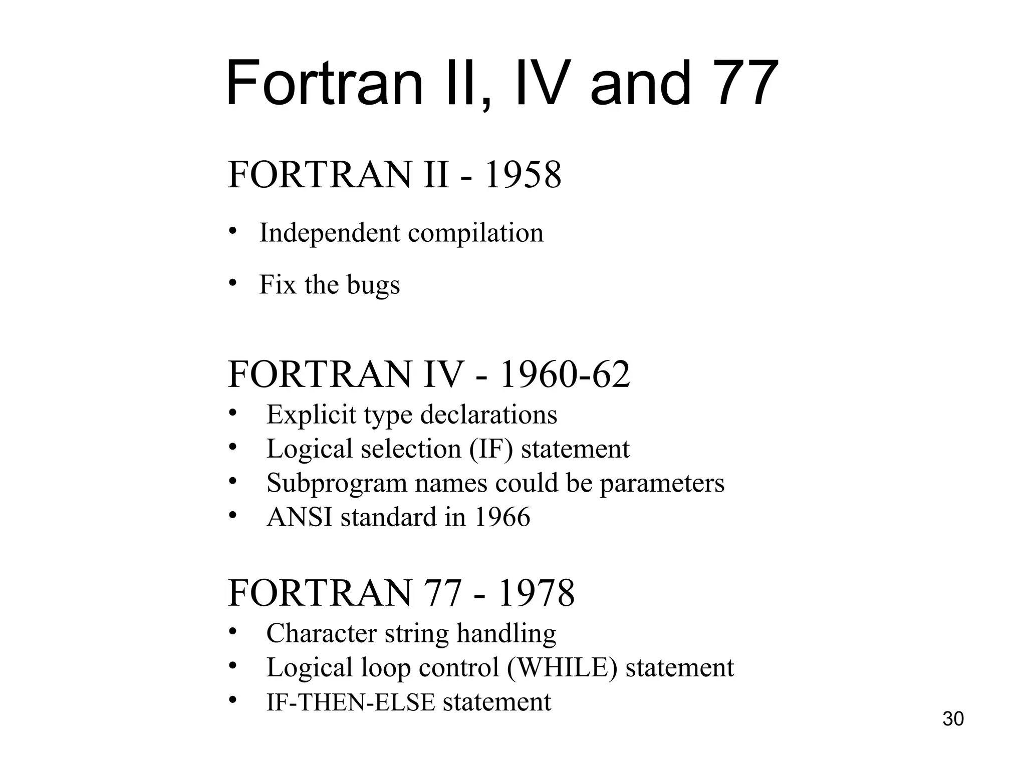 30
Fortran II, IV and 77
FORTRAN II - 1958
• Independent compilation
• Fix the bugs
FORTRAN IV - 1960-62
• Explicit type declarations
• Logical selection (IF) statement
• Subprogram names could be parameters
• ANSI standard in 1966
FORTRAN 77 - 1978
• Character string handling
• Logical loop control (WHILE) statement
• IF-THEN-ELSE statement
 