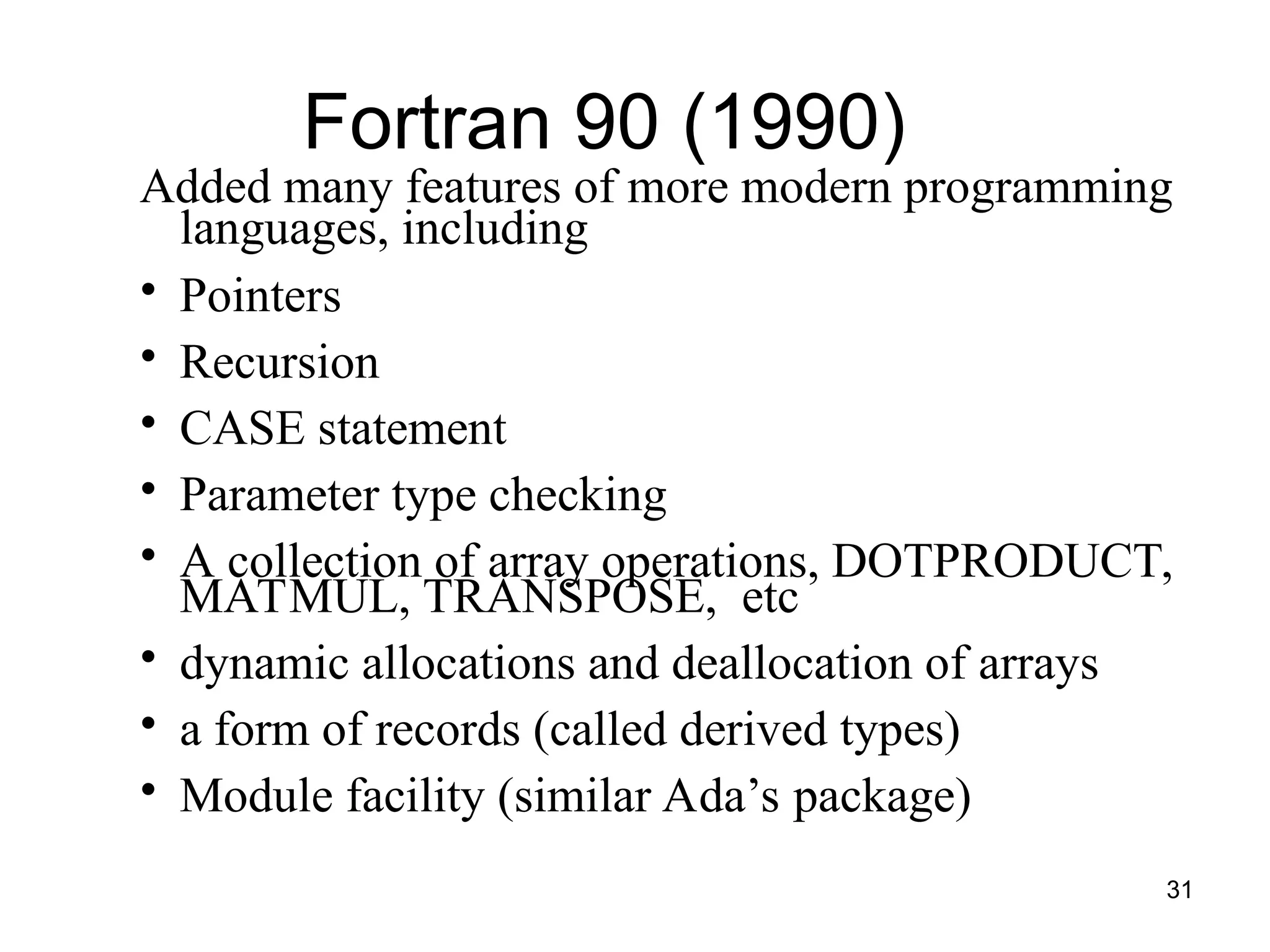 31
Added many features of more modern programming
languages, including
• Pointers
• Recursion
• CASE statement
• Parameter type checking
• A collection of array operations, DOTPRODUCT,
MATMUL, TRANSPOSE, etc
• dynamic allocations and deallocation of arrays
• a form of records (called derived types)
• Module facility (similar Ada’s package)
Fortran 90 (1990)
 