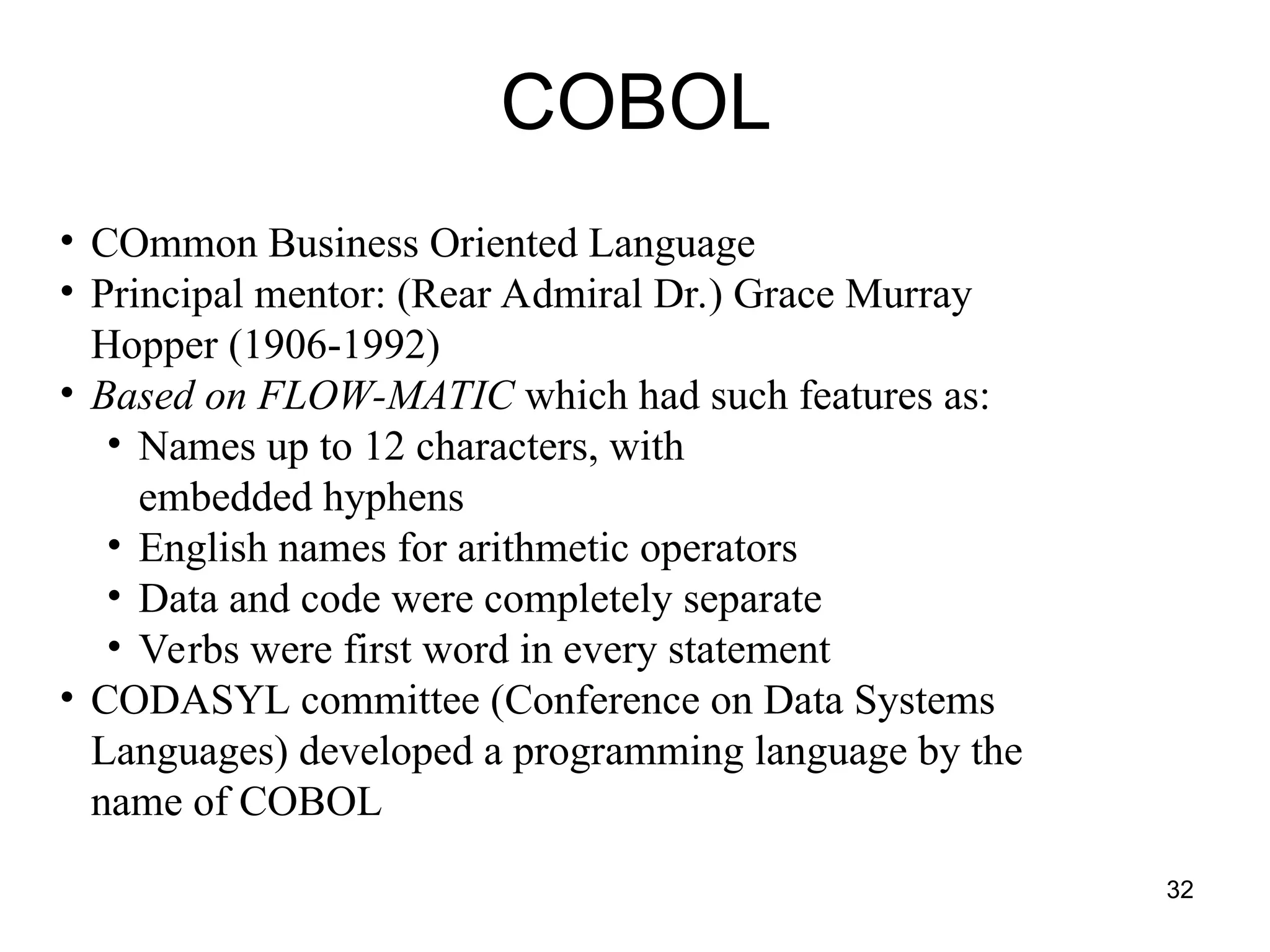 32
COBOL
• COmmon Business Oriented Language
• Principal mentor: (Rear Admiral Dr.) Grace Murray
Hopper (1906-1992)
• Based on FLOW-MATIC which had such features as:
• Names up to 12 characters, with
embedded hyphens
• English names for arithmetic operators
• Data and code were completely separate
• Verbs were first word in every statement
• CODASYL committee (Conference on Data Systems
Languages) developed a programming language by the
name of COBOL
 