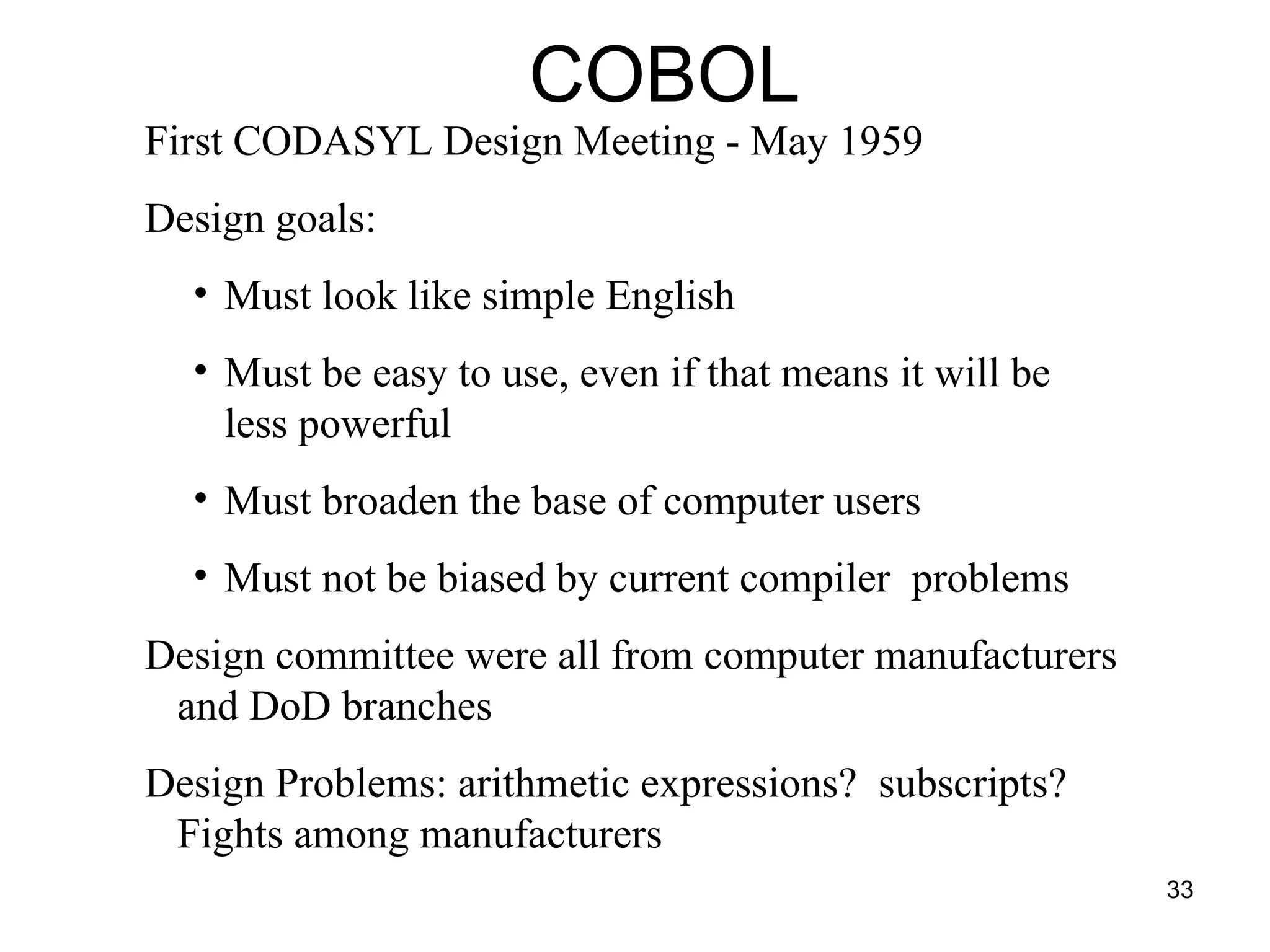 33
First CODASYL Design Meeting - May 1959
Design goals:
• Must look like simple English
• Must be easy to use, even if that means it will be
less powerful
• Must broaden the base of computer users
• Must not be biased by current compiler problems
Design committee were all from computer manufacturers
and DoD branches
Design Problems: arithmetic expressions? subscripts?
Fights among manufacturers
COBOL
 