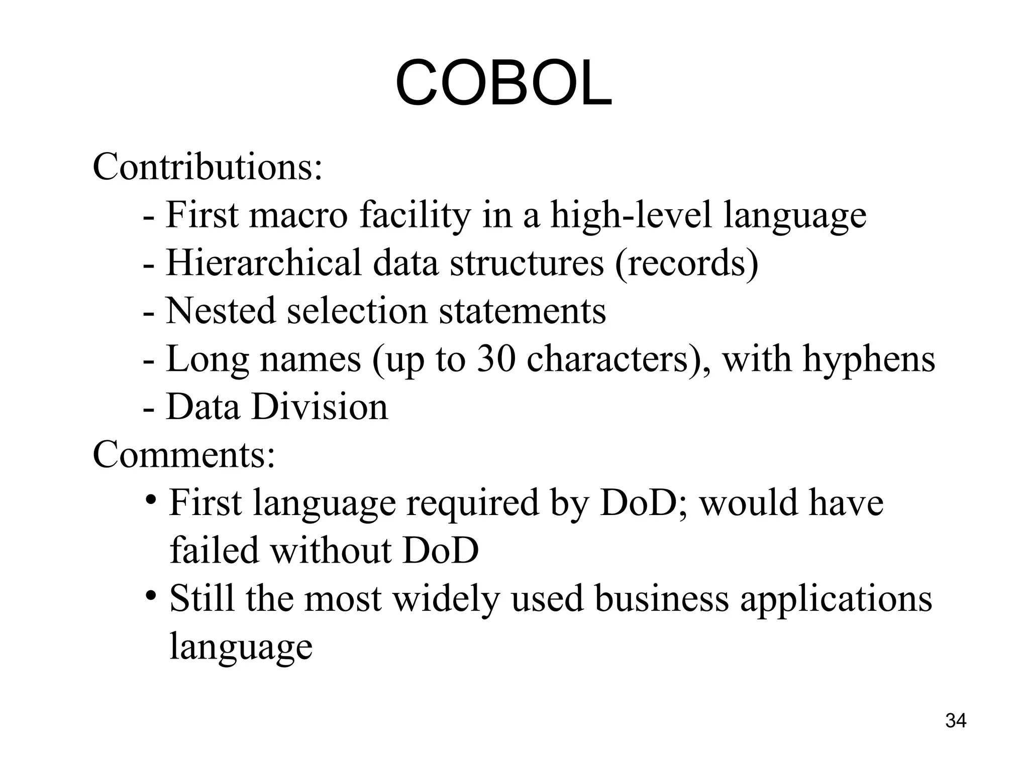 34
COBOL
Contributions:
- First macro facility in a high-level language
- Hierarchical data structures (records)
- Nested selection statements
- Long names (up to 30 characters), with hyphens
- Data Division
Comments:
• First language required by DoD; would have
failed without DoD
• Still the most widely used business applications
language
 