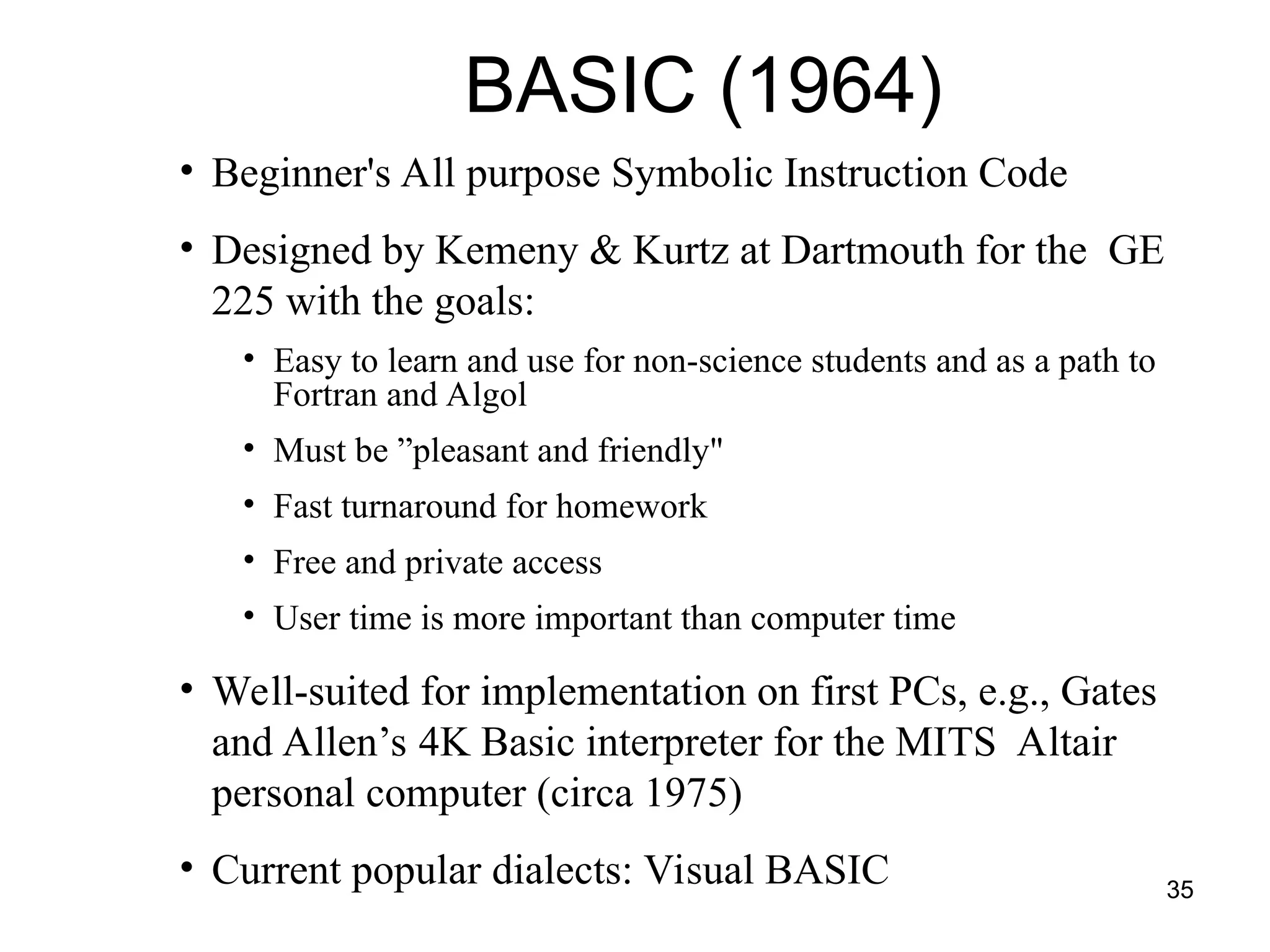 35
• Beginner's All purpose Symbolic Instruction Code
• Designed by Kemeny & Kurtz at Dartmouth for the GE
225 with the goals:
• Easy to learn and use for non-science students and as a path to
Fortran and Algol
• Must be ”pleasant and friendly"
• Fast turnaround for homework
• Free and private access
• User time is more important than computer time
• Well-suited for implementation on first PCs, e.g., Gates
and Allen’s 4K Basic interpreter for the MITS Altair
personal computer (circa 1975)
• Current popular dialects: Visual BASIC
BASIC (1964)
 
