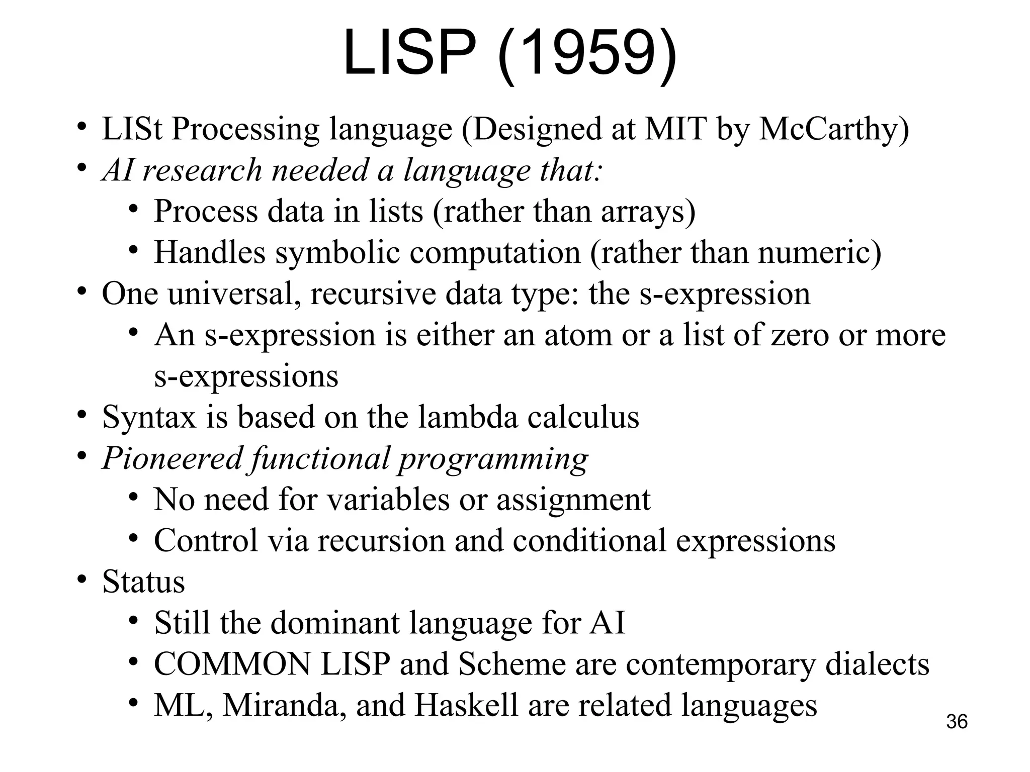 36
LISP (1959)
• LISt Processing language (Designed at MIT by McCarthy)
• AI research needed a language that:
• Process data in lists (rather than arrays)
• Handles symbolic computation (rather than numeric)
• One universal, recursive data type: the s-expression
• An s-expression is either an atom or a list of zero or more
s-expressions
• Syntax is based on the lambda calculus
• Pioneered functional programming
• No need for variables or assignment
• Control via recursion and conditional expressions
• Status
• Still the dominant language for AI
• COMMON LISP and Scheme are contemporary dialects
• ML, Miranda, and Haskell are related languages
 