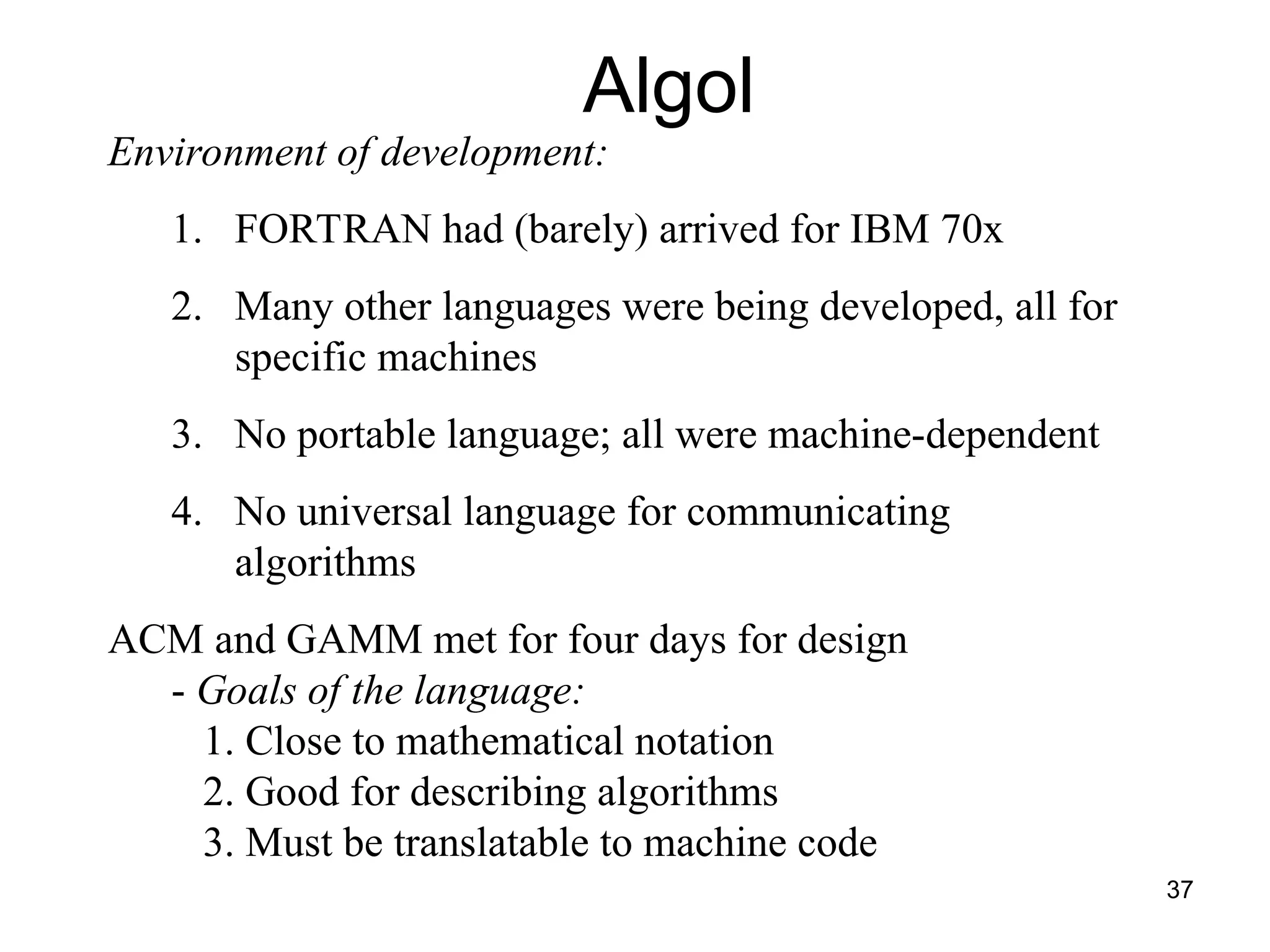37
Environment of development:
1. FORTRAN had (barely) arrived for IBM 70x
2. Many other languages were being developed, all for
specific machines
3. No portable language; all were machine-dependent
4. No universal language for communicating
algorithms
ACM and GAMM met for four days for design
- Goals of the language:
1. Close to mathematical notation
2. Good for describing algorithms
3. Must be translatable to machine code
Algol
 