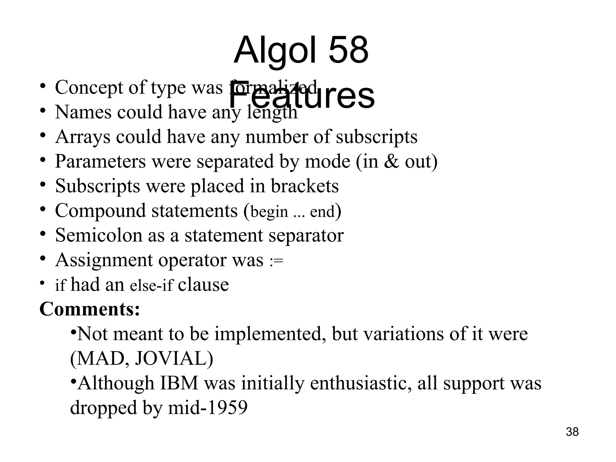 38
Algol 58
Features
• Concept of type was formalized
• Names could have any length
• Arrays could have any number of subscripts
• Parameters were separated by mode (in & out)
• Subscripts were placed in brackets
• Compound statements (begin ... end)
• Semicolon as a statement separator
• Assignment operator was :=
• if had an else-if clause
Comments:
•Not meant to be implemented, but variations of it were
(MAD, JOVIAL)
•Although IBM was initially enthusiastic, all support was
dropped by mid-1959
 