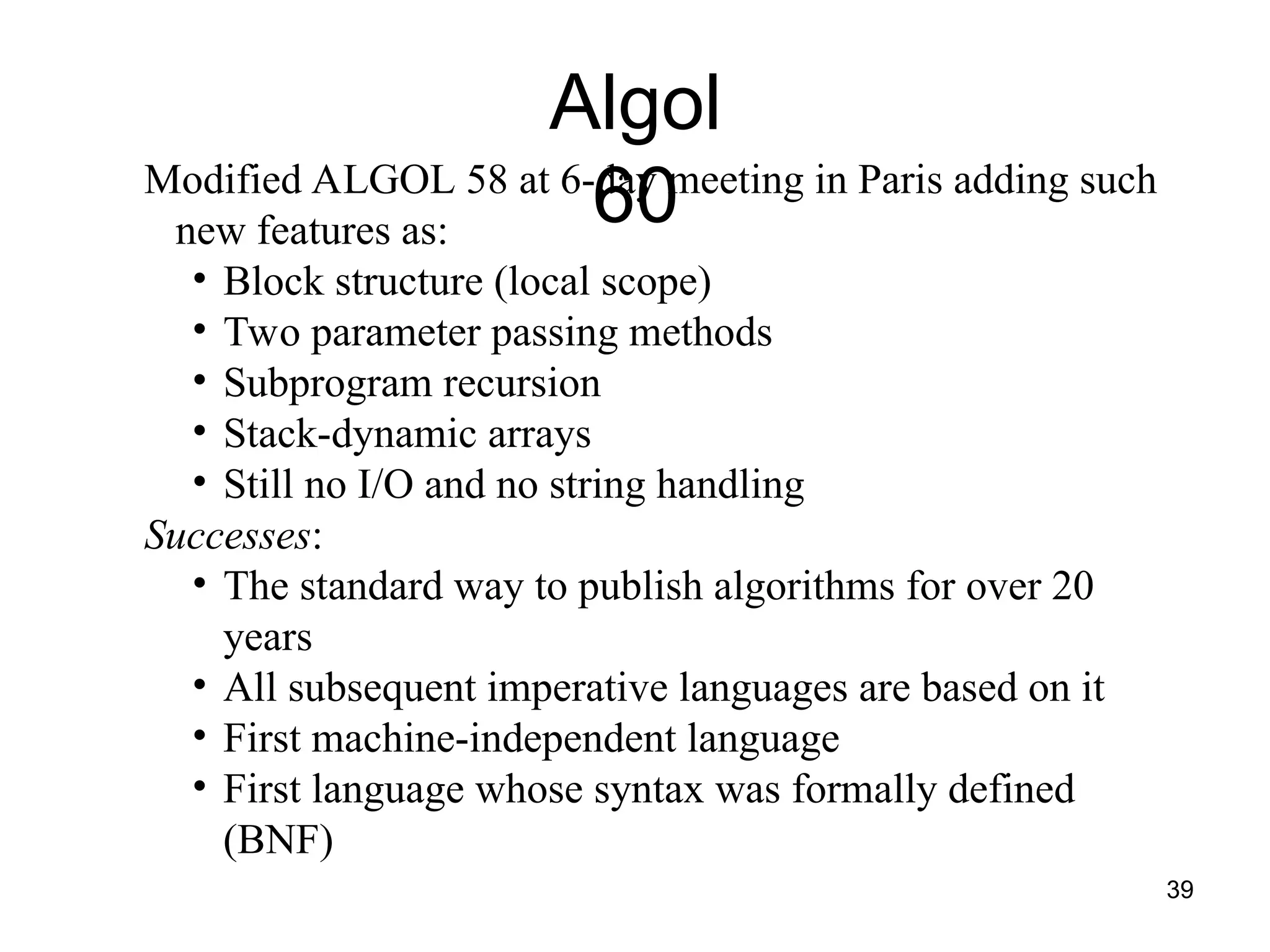 39
Algol
60
Modified ALGOL 58 at 6-day meeting in Paris adding such
new features as:
• Block structure (local scope)
• Two parameter passing methods
• Subprogram recursion
• Stack-dynamic arrays
• Still no I/O and no string handling
Successes:
• The standard way to publish algorithms for over 20
years
• All subsequent imperative languages are based on it
• First machine-independent language
• First language whose syntax was formally defined
(BNF)
 
