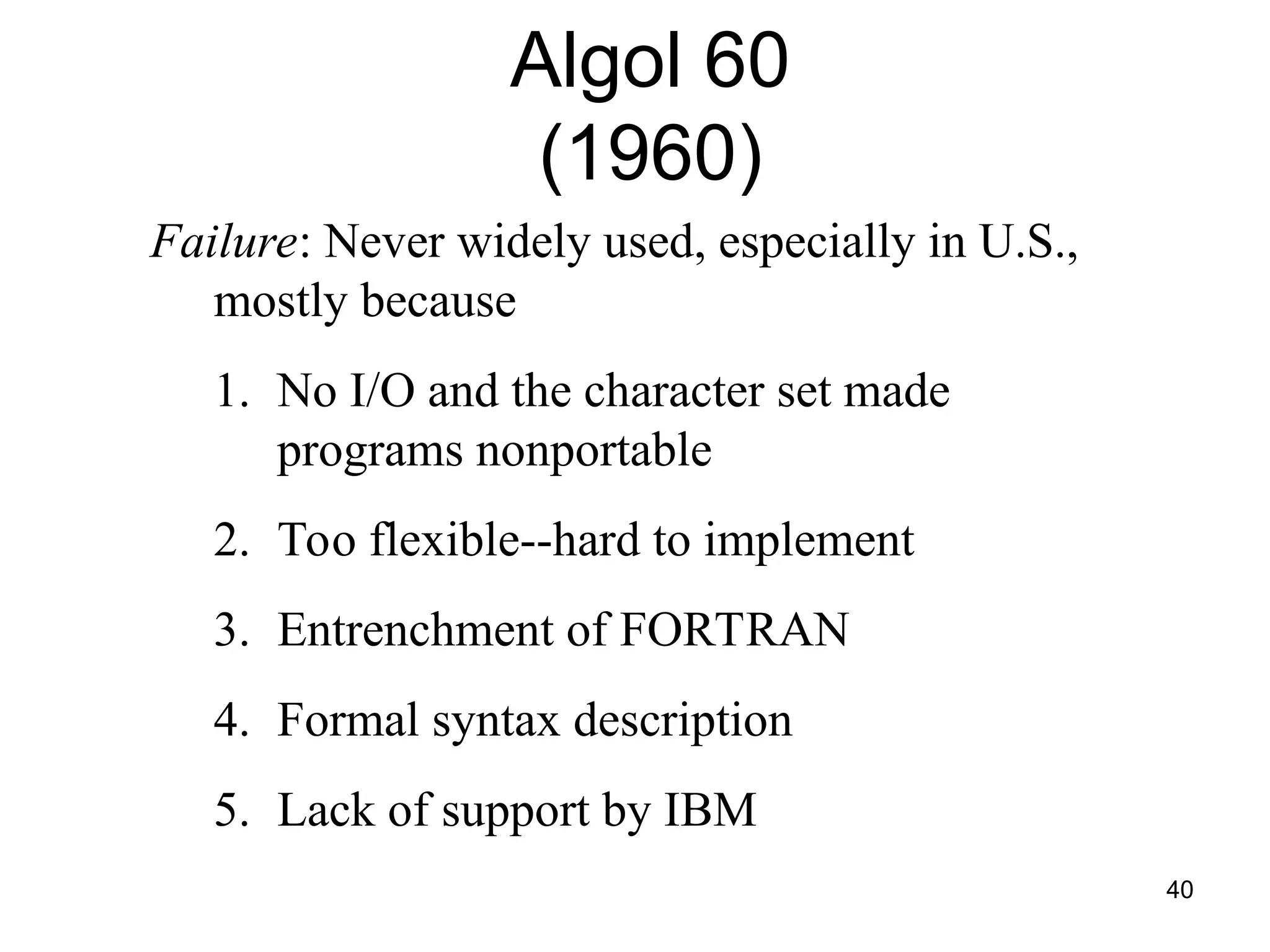 40
Failure: Never widely used, especially in U.S.,
mostly because
1. No I/O and the character set made
programs nonportable
2. Too flexible--hard to implement
3. Entrenchment of FORTRAN
4. Formal syntax description
5. Lack of support by IBM
Algol 60
(1960)
 