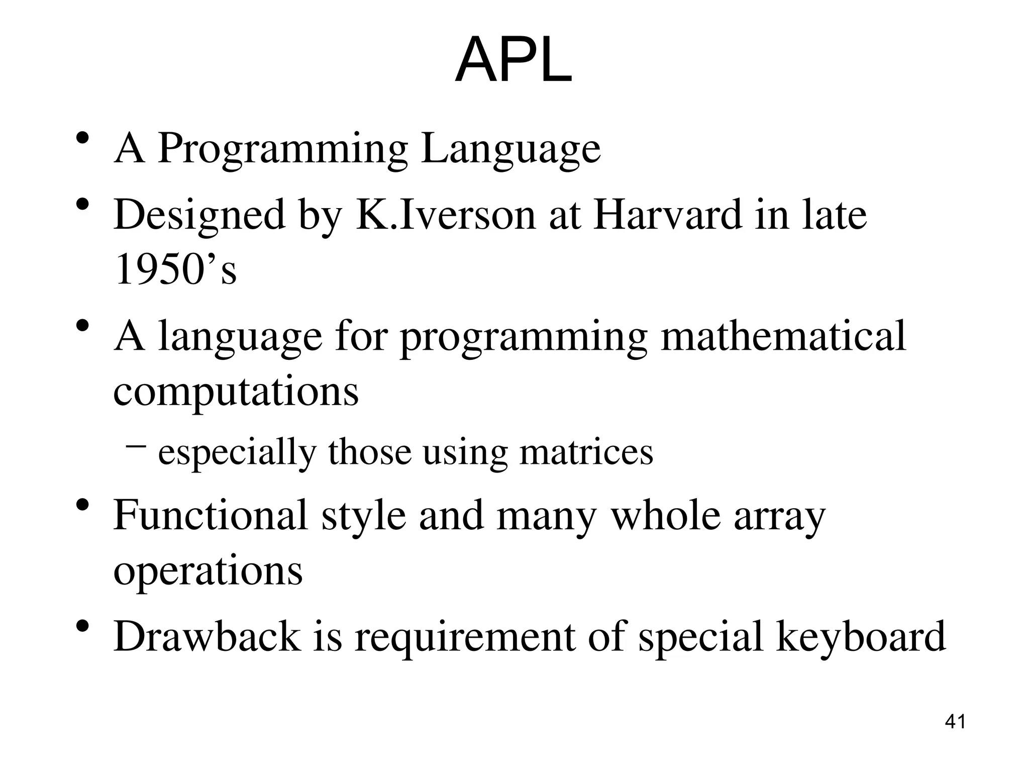 41
APL
• A Programming Language
• Designed by K.Iverson at Harvard in late
1950’s
• A language for programming mathematical
computations
– especially those using matrices
• Functional style and many whole array
operations
• Drawback is requirement of special keyboard
 