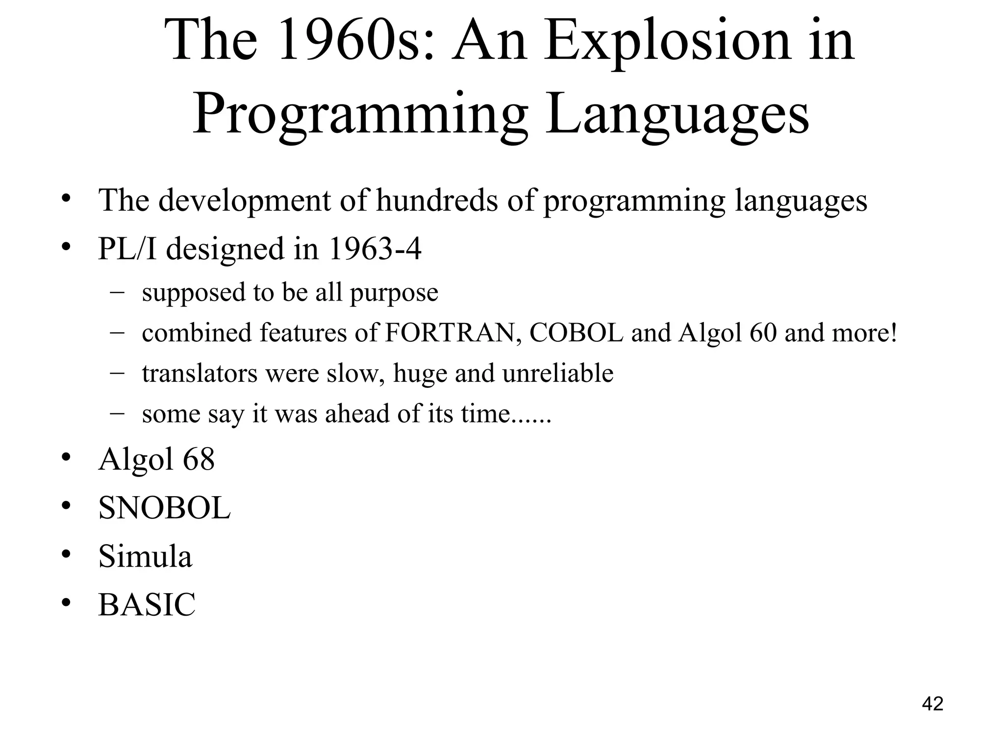 42
The 1960s: An Explosion in
Programming Languages
• The development of hundreds of programming languages
• PL/I designed in 1963-4
– supposed to be all purpose
– combined features of FORTRAN, COBOL and Algol 60 and more!
– translators were slow, huge and unreliable
– some say it was ahead of its time......
• Algol 68
• SNOBOL
• Simula
• BASIC
 