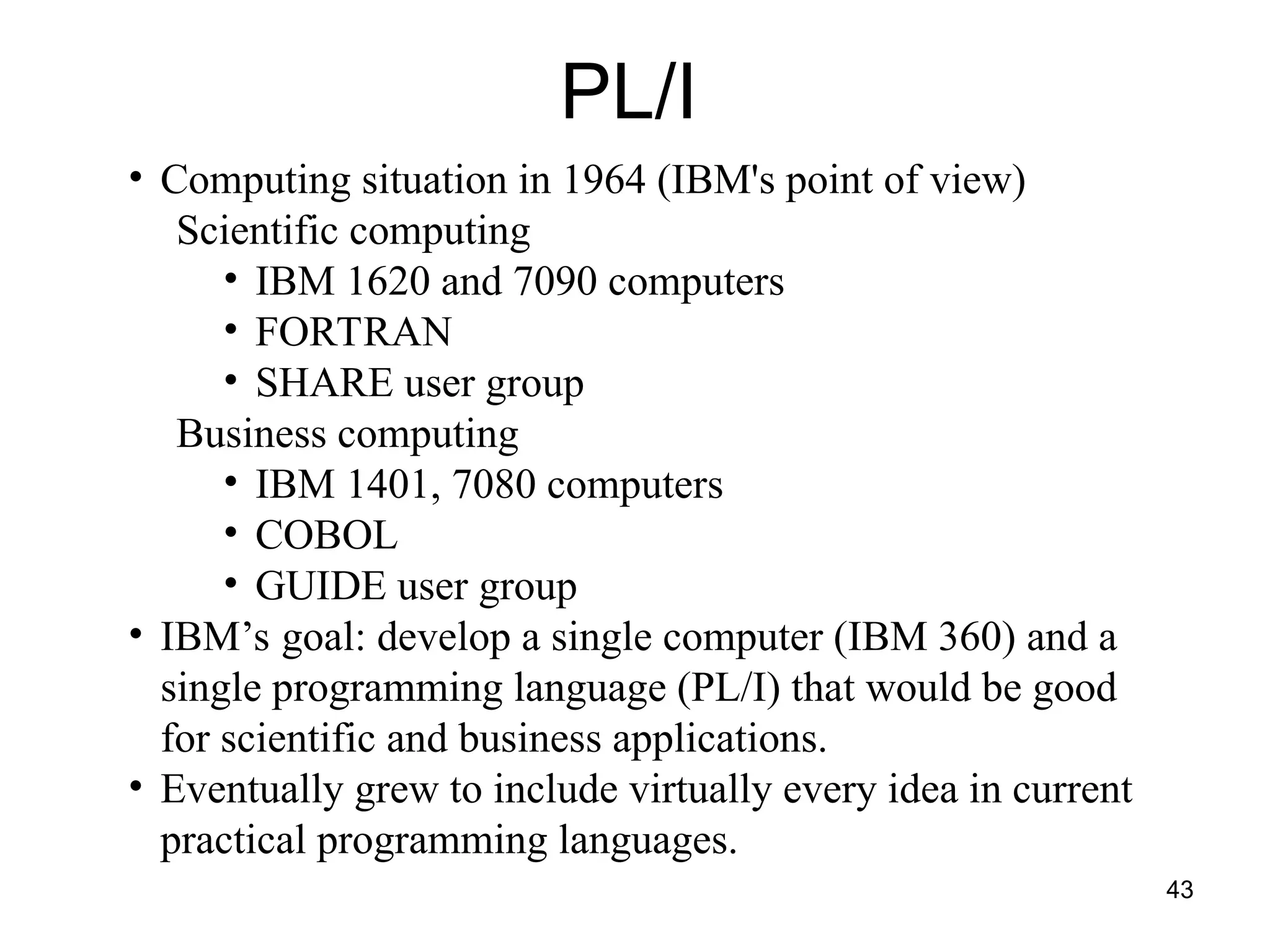 43
PL/I
• Computing situation in 1964 (IBM's point of view)
Scientific computing
• IBM 1620 and 7090 computers
• FORTRAN
• SHARE user group
Business computing
• IBM 1401, 7080 computers
• COBOL
• GUIDE user group
• IBM’s goal: develop a single computer (IBM 360) and a
single programming language (PL/I) that would be good
for scientific and business applications.
• Eventually grew to include virtually every idea in current
practical programming languages.
 
