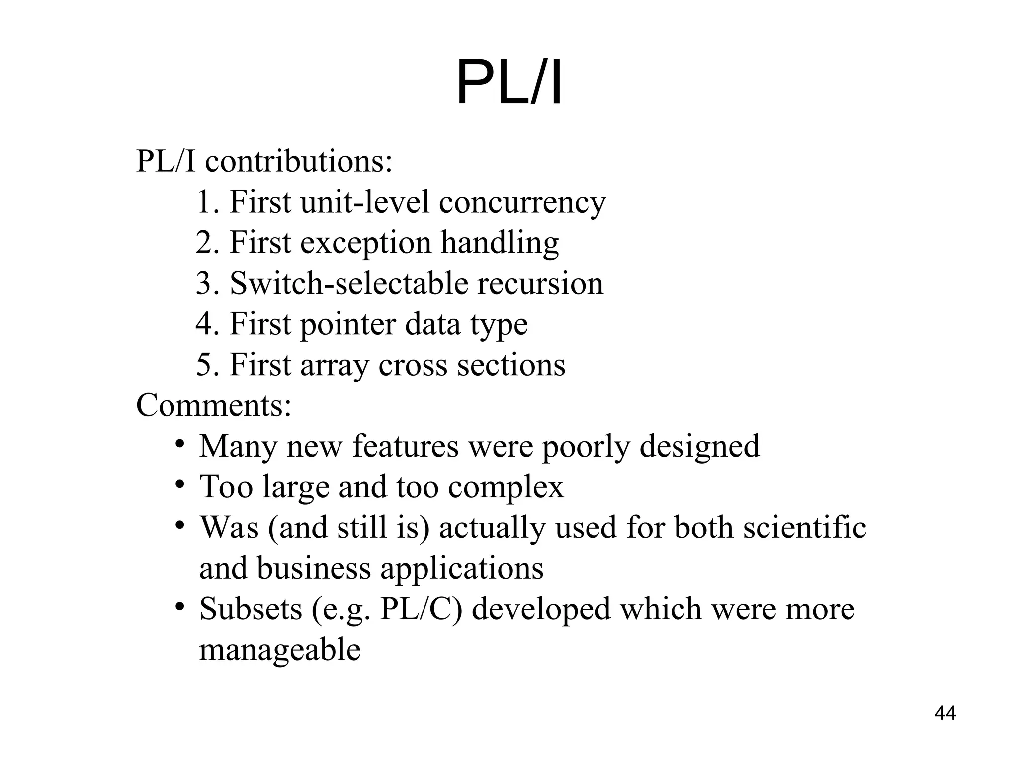 44
PL/I
PL/I contributions:
1. First unit-level concurrency
2. First exception handling
3. Switch-selectable recursion
4. First pointer data type
5. First array cross sections
Comments:
• Many new features were poorly designed
• Too large and too complex
• Was (and still is) actually used for both scientific
and business applications
• Subsets (e.g. PL/C) developed which were more
manageable
 
