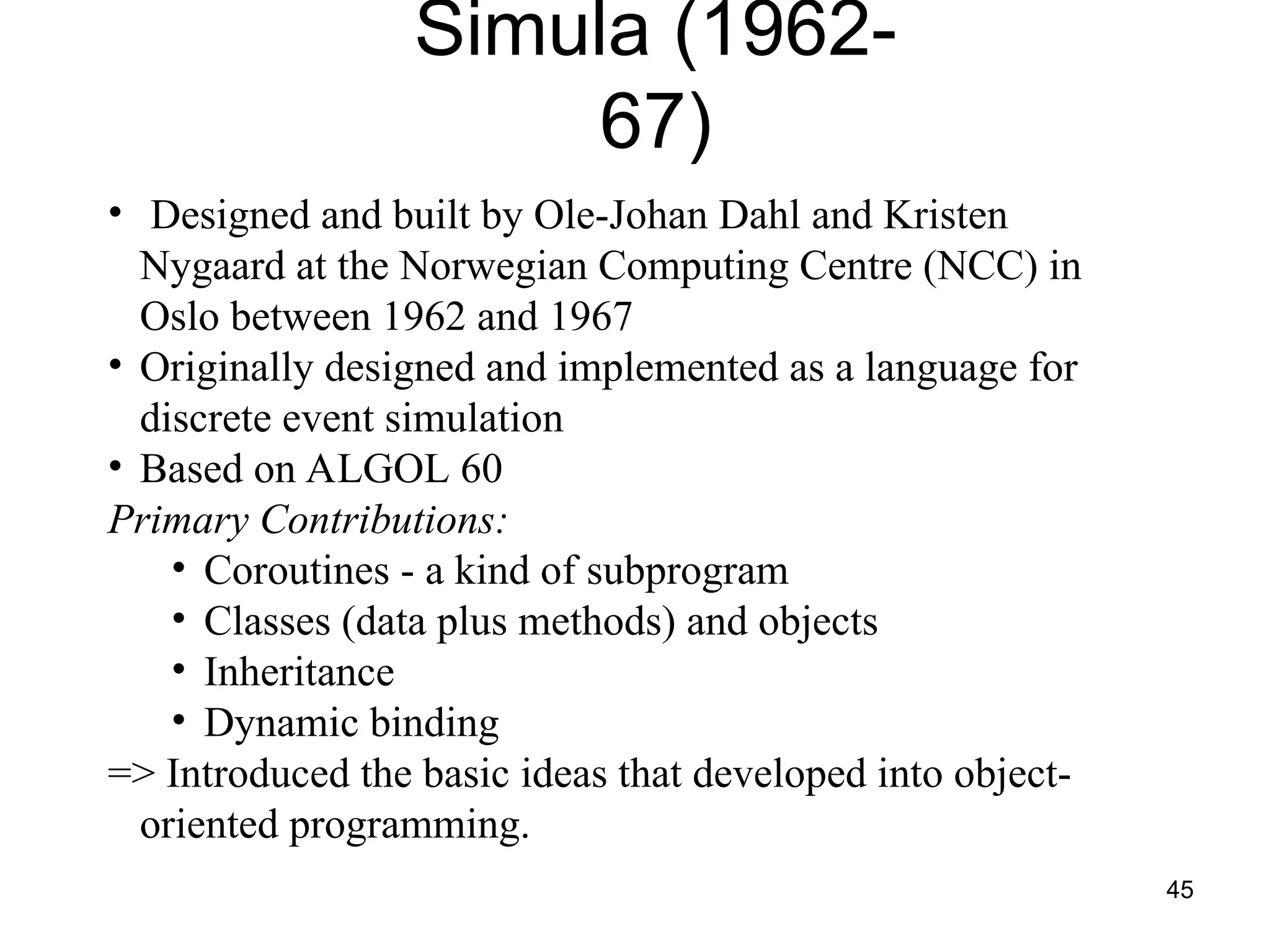 45
Simula (1962-
67)
• Designed and built by Ole-Johan Dahl and Kristen
Nygaard at the Norwegian Computing Centre (NCC) in
Oslo between 1962 and 1967
• Originally designed and implemented as a language for
discrete event simulation
• Based on ALGOL 60
Primary Contributions:
• Coroutines - a kind of subprogram
• Classes (data plus methods) and objects
• Inheritance
• Dynamic binding
=> Introduced the basic ideas that developed into object-
oriented programming.
 
