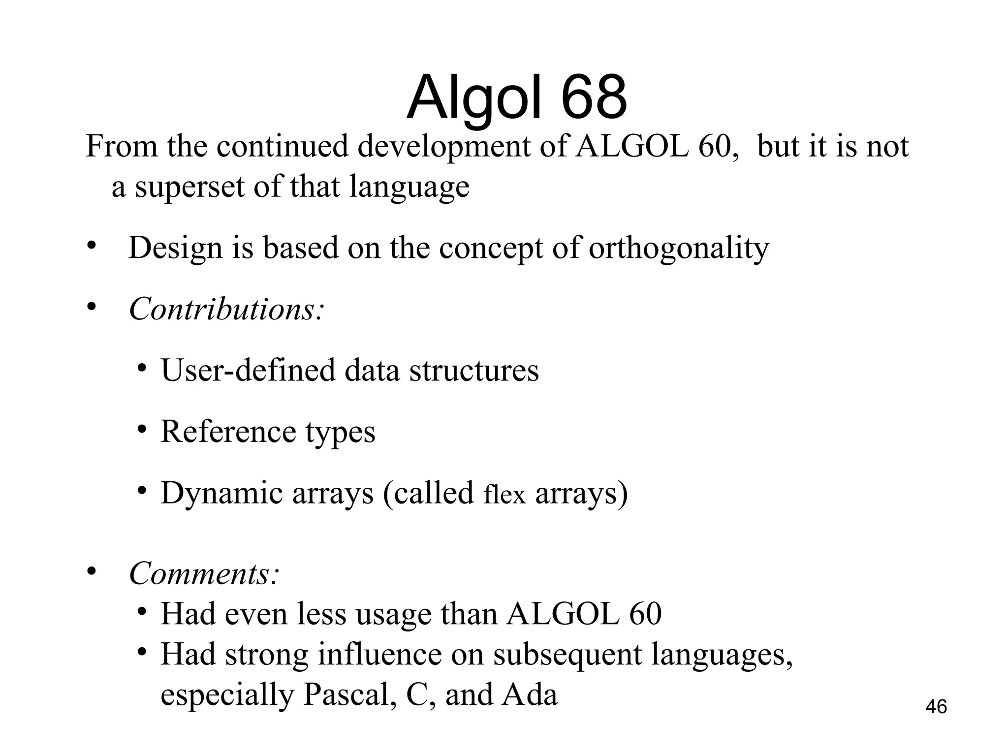 46
From the continued development of ALGOL 60, but it is not
a superset of that language
• Design is based on the concept of orthogonality
• Contributions:
• User-defined data structures
• Reference types
• Dynamic arrays (called flex arrays)
• Comments:
• Had even less usage than ALGOL 60
• Had strong influence on subsequent languages,
especially Pascal, C, and Ada
Algol 68
 