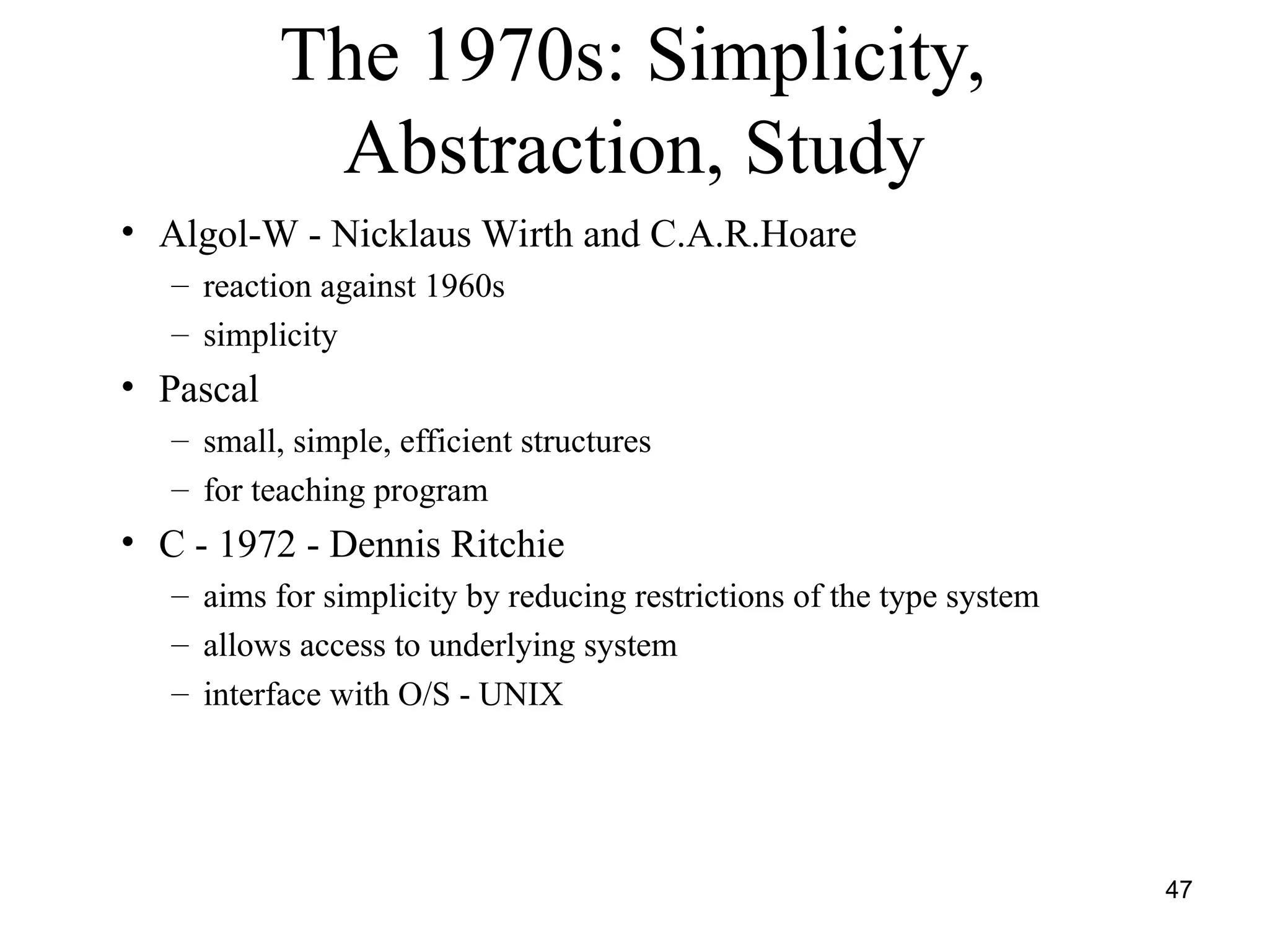 47
The 1970s: Simplicity,
Abstraction, Study
• Algol-W - Nicklaus Wirth and C.A.R.Hoare
– reaction against 1960s
– simplicity
• Pascal
– small, simple, efficient structures
– for teaching program
• C - 1972 - Dennis Ritchie
– aims for simplicity by reducing restrictions of the type system
– allows access to underlying system
– interface with O/S - UNIX
 