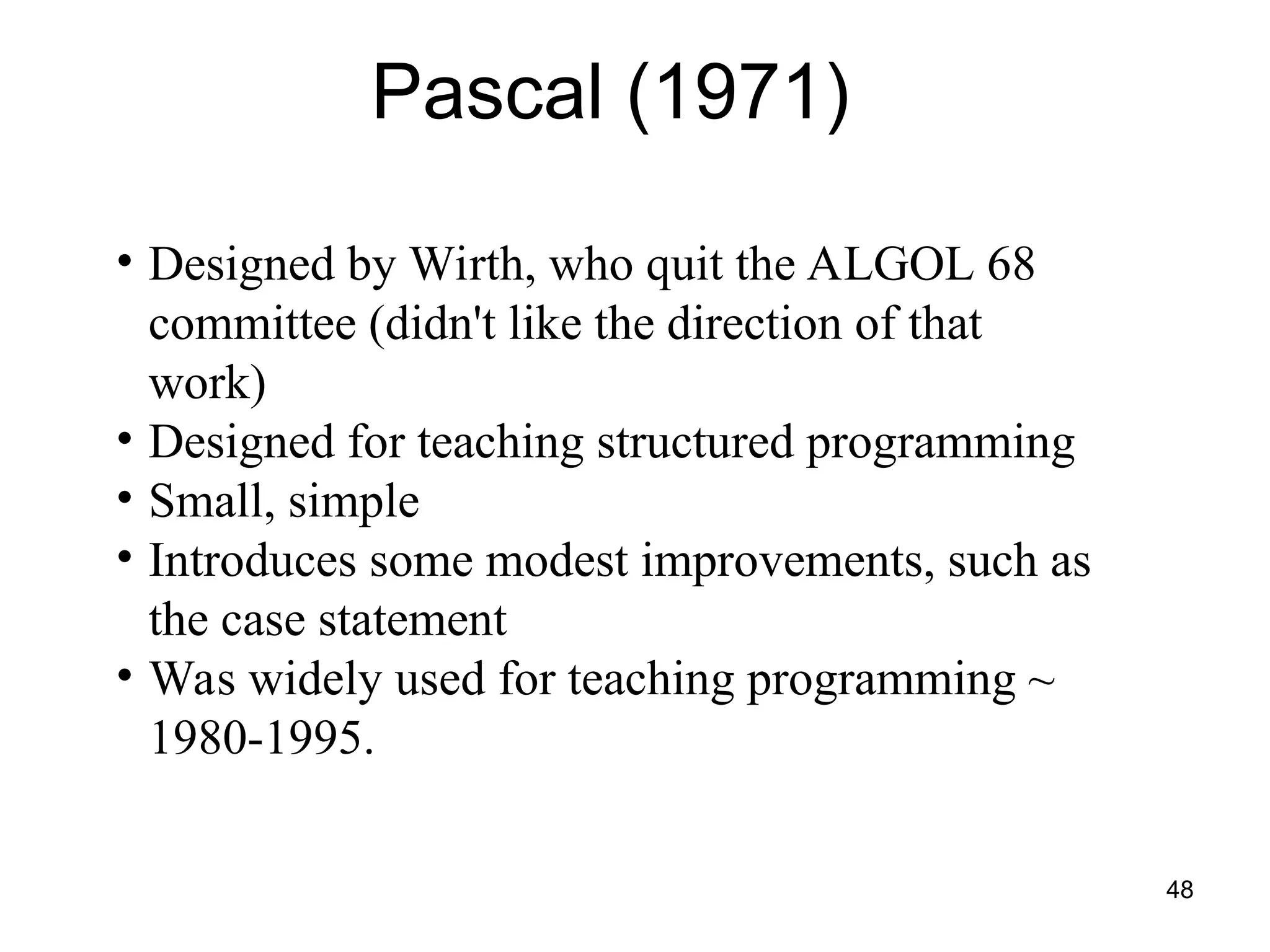 48
Pascal (1971)
• Designed by Wirth, who quit the ALGOL 68
committee (didn't like the direction of that
work)
• Designed for teaching structured programming
• Small, simple
• Introduces some modest improvements, such as
the case statement
• Was widely used for teaching programming ~
1980-1995.
 