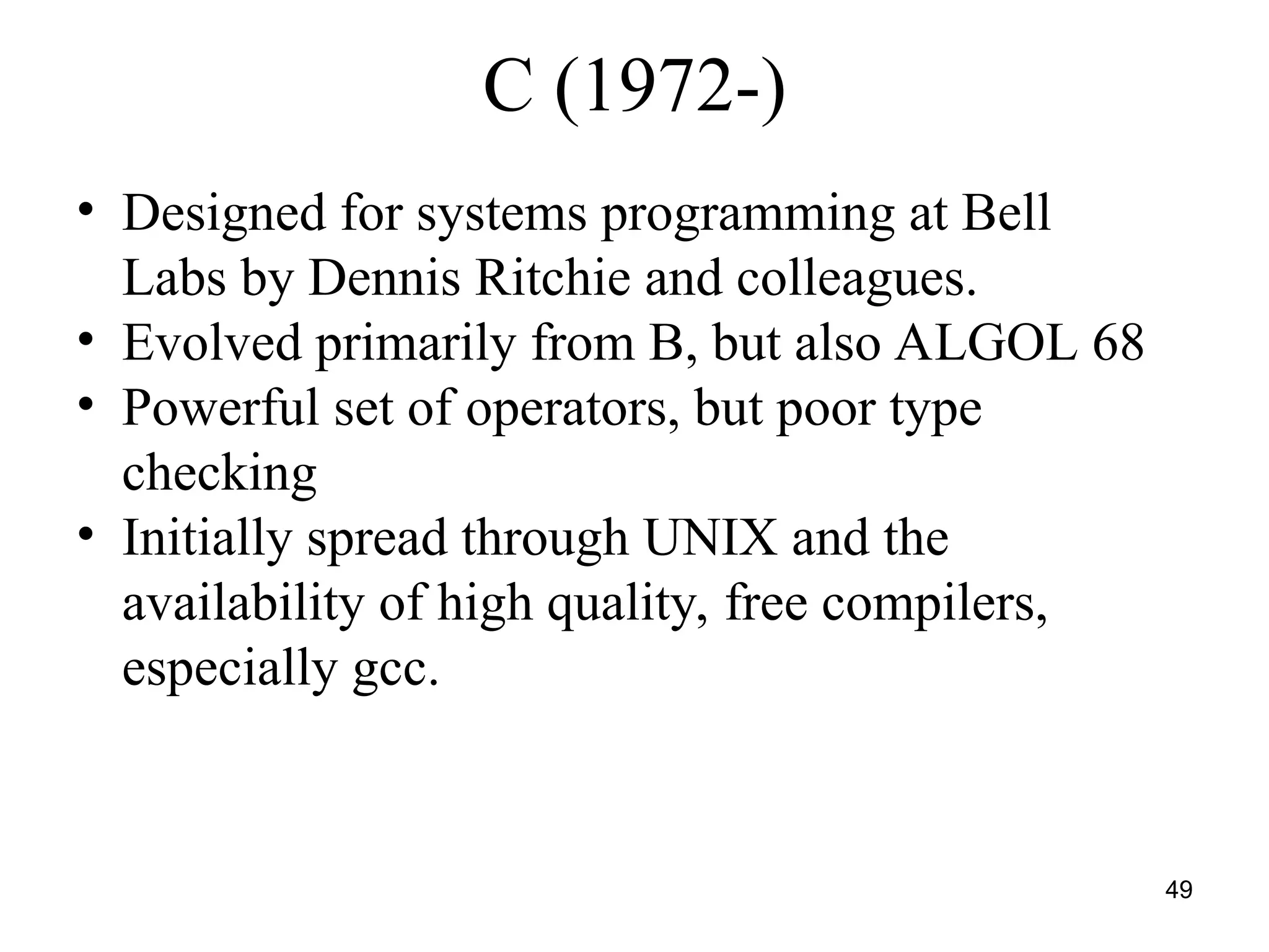 49
C (1972-)
• Designed for systems programming at Bell
Labs by Dennis Ritchie and colleagues.
• Evolved primarily from B, but also ALGOL 68
• Powerful set of operators, but poor type
checking
• Initially spread through UNIX and the
availability of high quality, free compilers,
especially gcc.
 