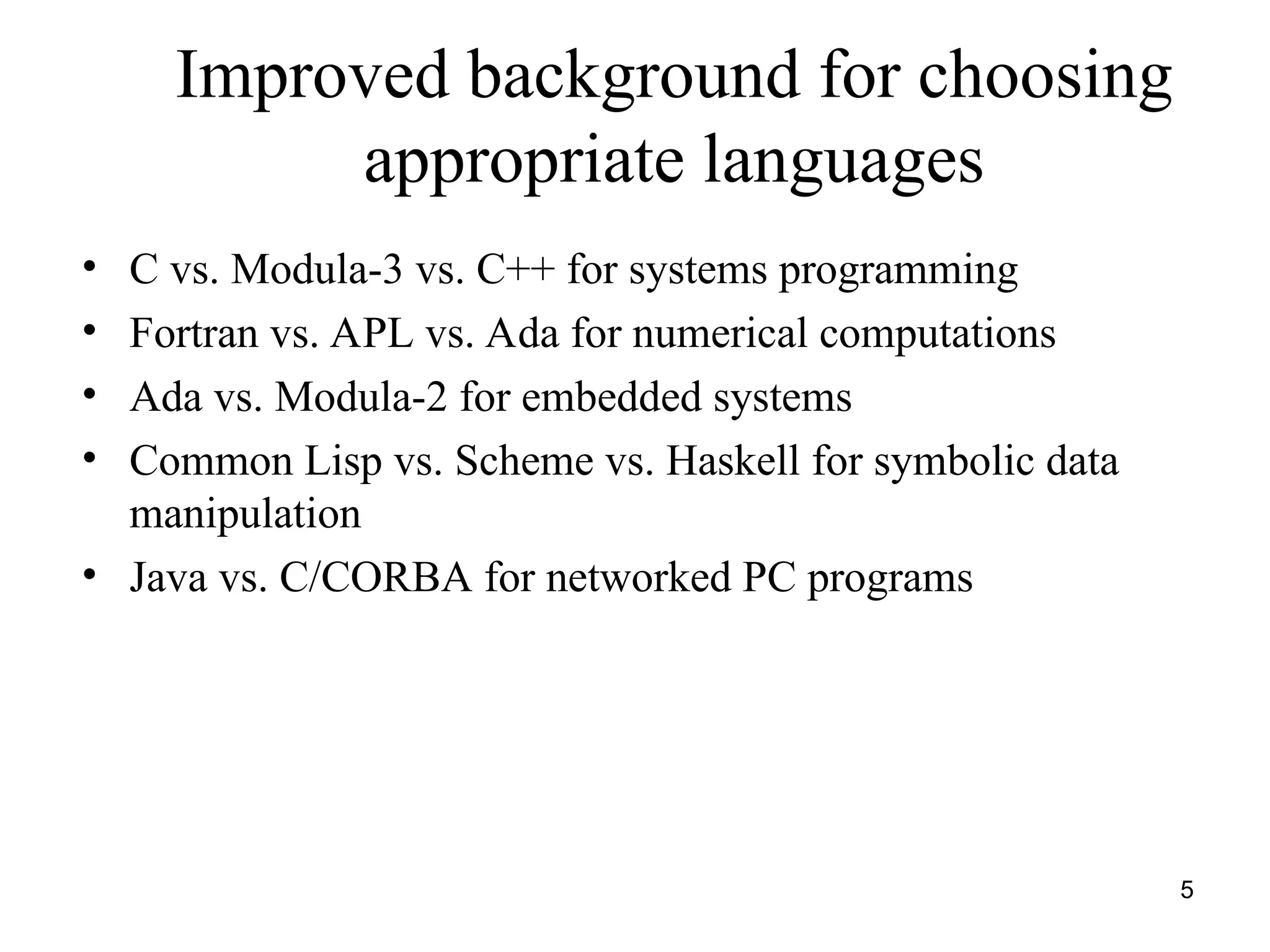 5
Improved background for choosing
appropriate languages
• C vs. Modula-3 vs. C++ for systems programming
• Fortran vs. APL vs. Ada for numerical computations
• Ada vs. Modula-2 for embedded systems
• Common Lisp vs. Scheme vs. Haskell for symbolic data
manipulation
• Java vs. C/CORBA for networked PC programs
 