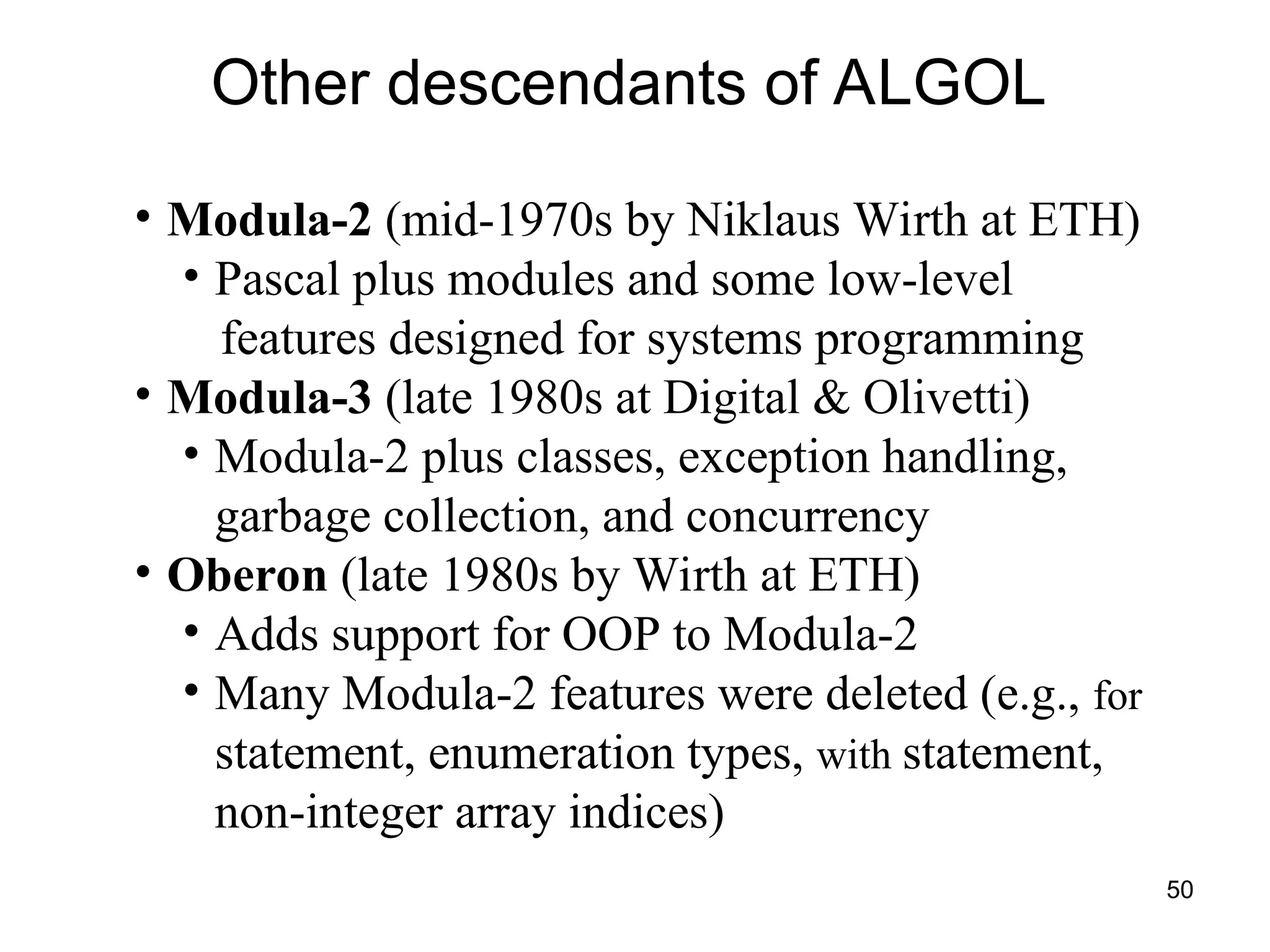 50
Other descendants of ALGOL
• Modula-2 (mid-1970s by Niklaus Wirth at ETH)
• Pascal plus modules and some low-level
features designed for systems programming
• Modula-3 (late 1980s at Digital & Olivetti)
• Modula-2 plus classes, exception handling,
garbage collection, and concurrency
• Oberon (late 1980s by Wirth at ETH)
• Adds support for OOP to Modula-2
• Many Modula-2 features were deleted (e.g., for
statement, enumeration types, with statement,
non-integer array indices)
 