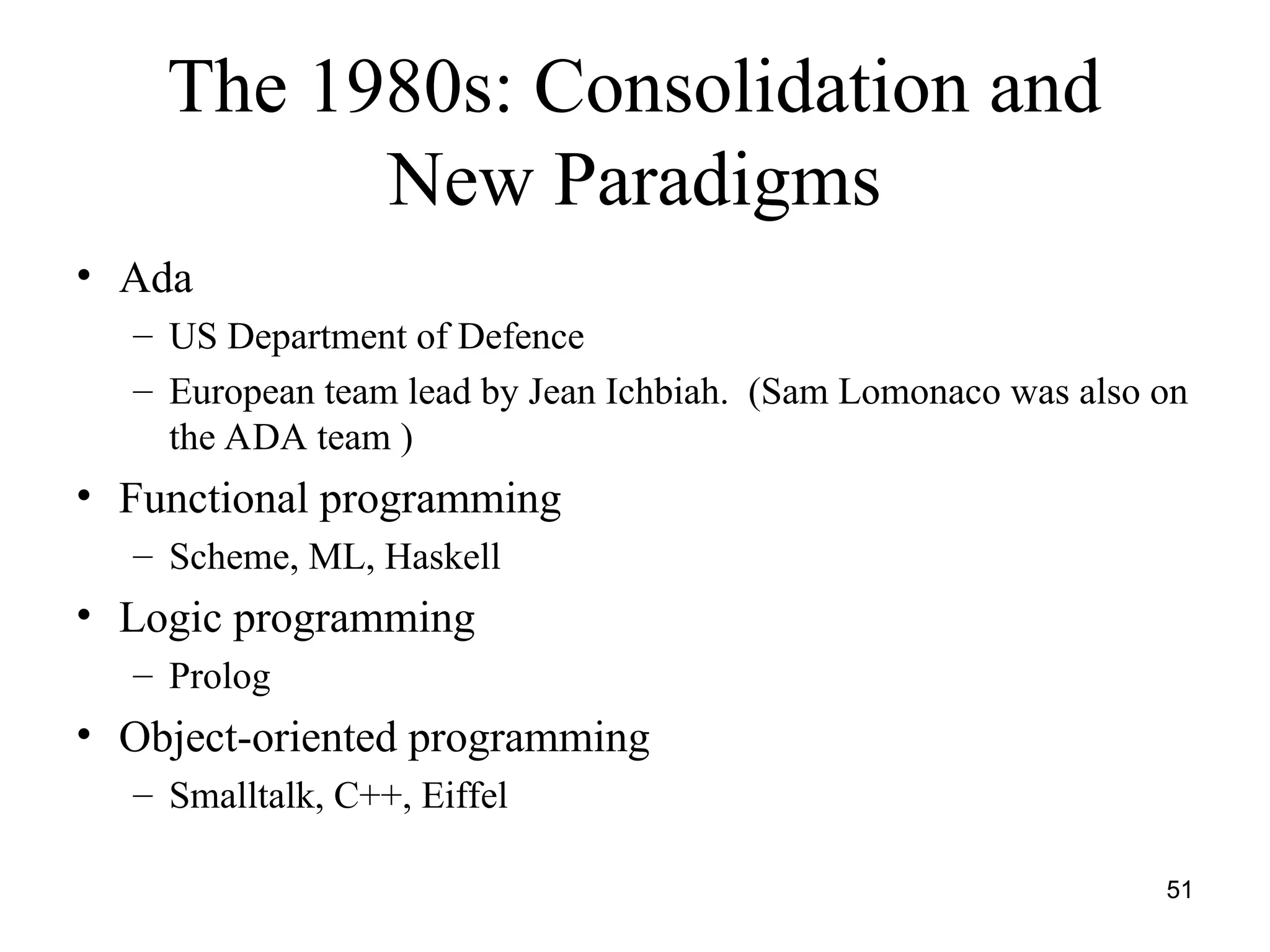 51
The 1980s: Consolidation and
New Paradigms
• Ada
– US Department of Defence
– European team lead by Jean Ichbiah. (Sam Lomonaco was also on
the ADA team )
• Functional programming
– Scheme, ML, Haskell
• Logic programming
– Prolog
• Object-oriented programming
– Smalltalk, C++, Eiffel
 