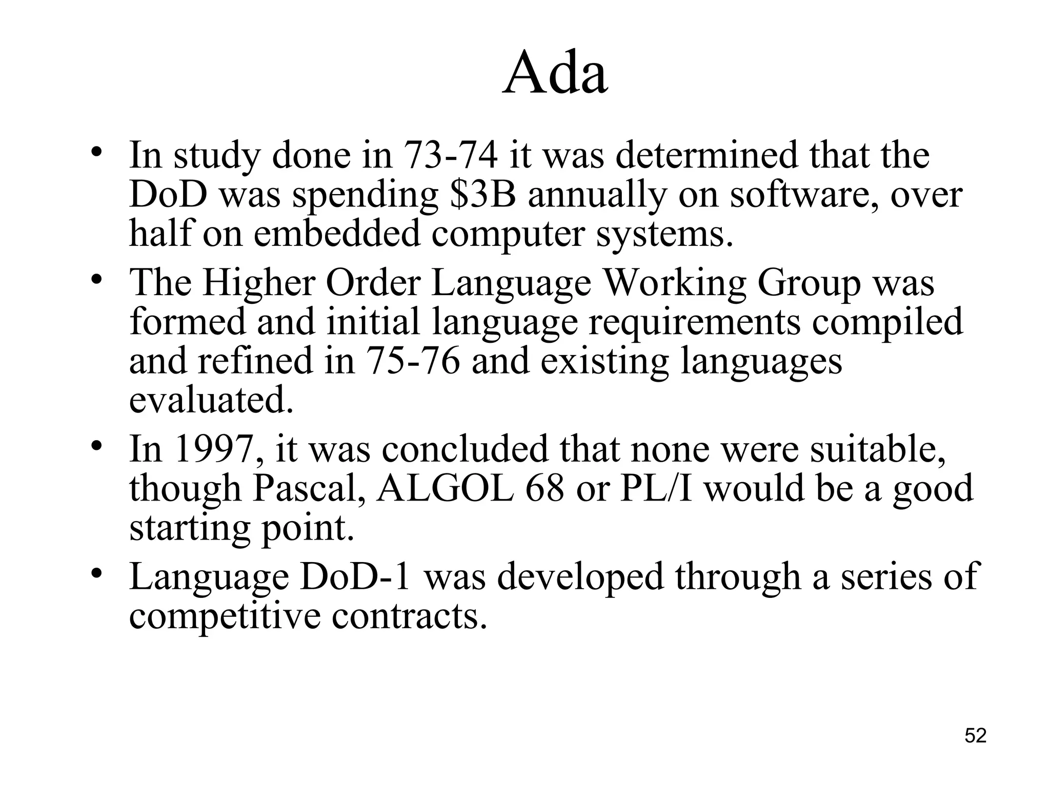 52
Ada
• In study done in 73-74 it was determined that the
DoD was spending $3B annually on software, over
half on embedded computer systems.
• The Higher Order Language Working Group was
formed and initial language requirements compiled
and refined in 75-76 and existing languages
evaluated.
• In 1997, it was concluded that none were suitable,
though Pascal, ALGOL 68 or PL/I would be a good
starting point.
• Language DoD-1 was developed through a series of
competitive contracts.
 