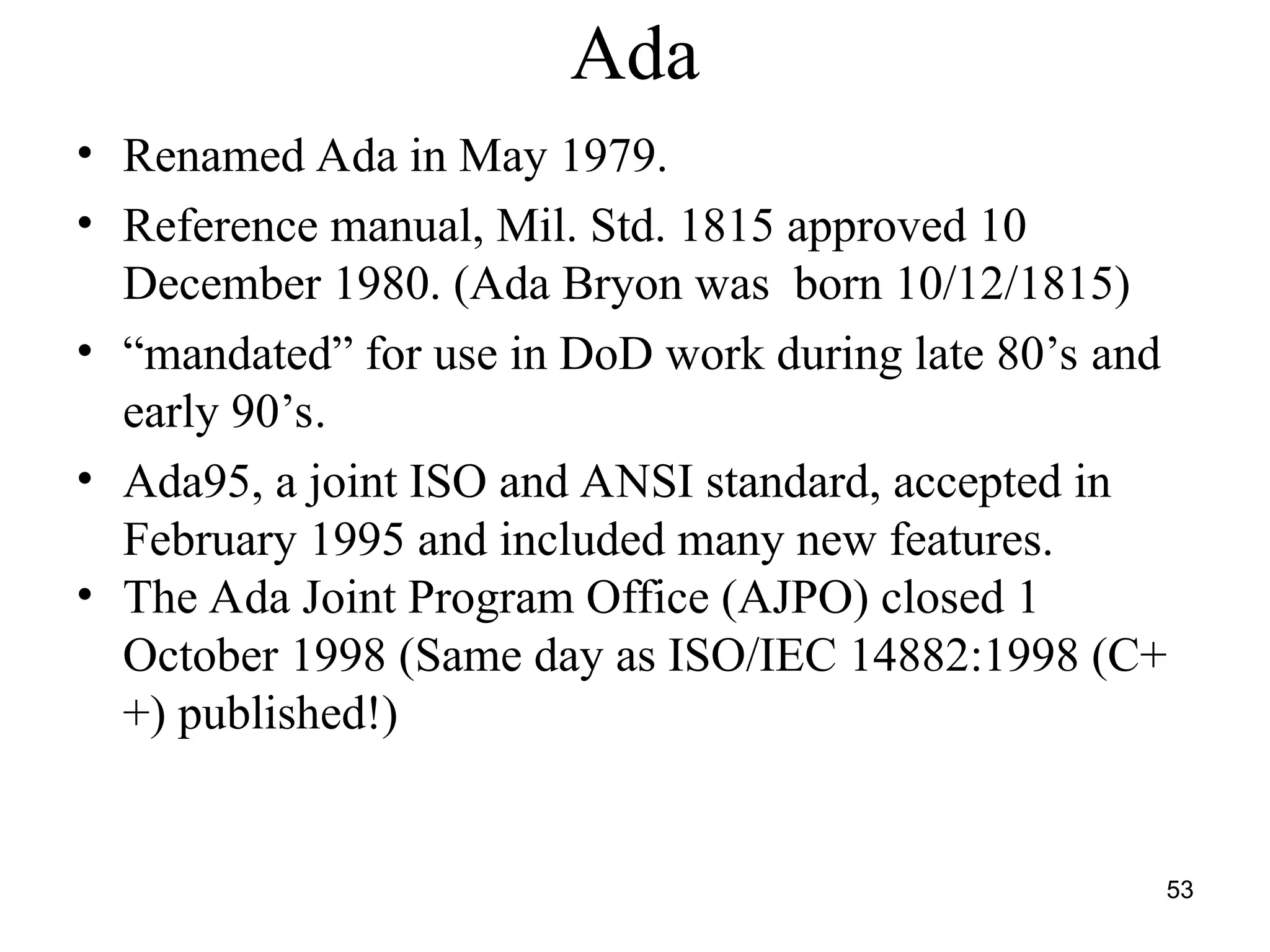 53
Ada
• Renamed Ada in May 1979.
• Reference manual, Mil. Std. 1815 approved 10
December 1980. (Ada Bryon was born 10/12/1815)
• “mandated” for use in DoD work during late 80’s and
early 90’s.
• Ada95, a joint ISO and ANSI standard, accepted in
February 1995 and included many new features.
• The Ada Joint Program Office (AJPO) closed 1
October 1998 (Same day as ISO/IEC 14882:1998 (C+
+) published!)
 