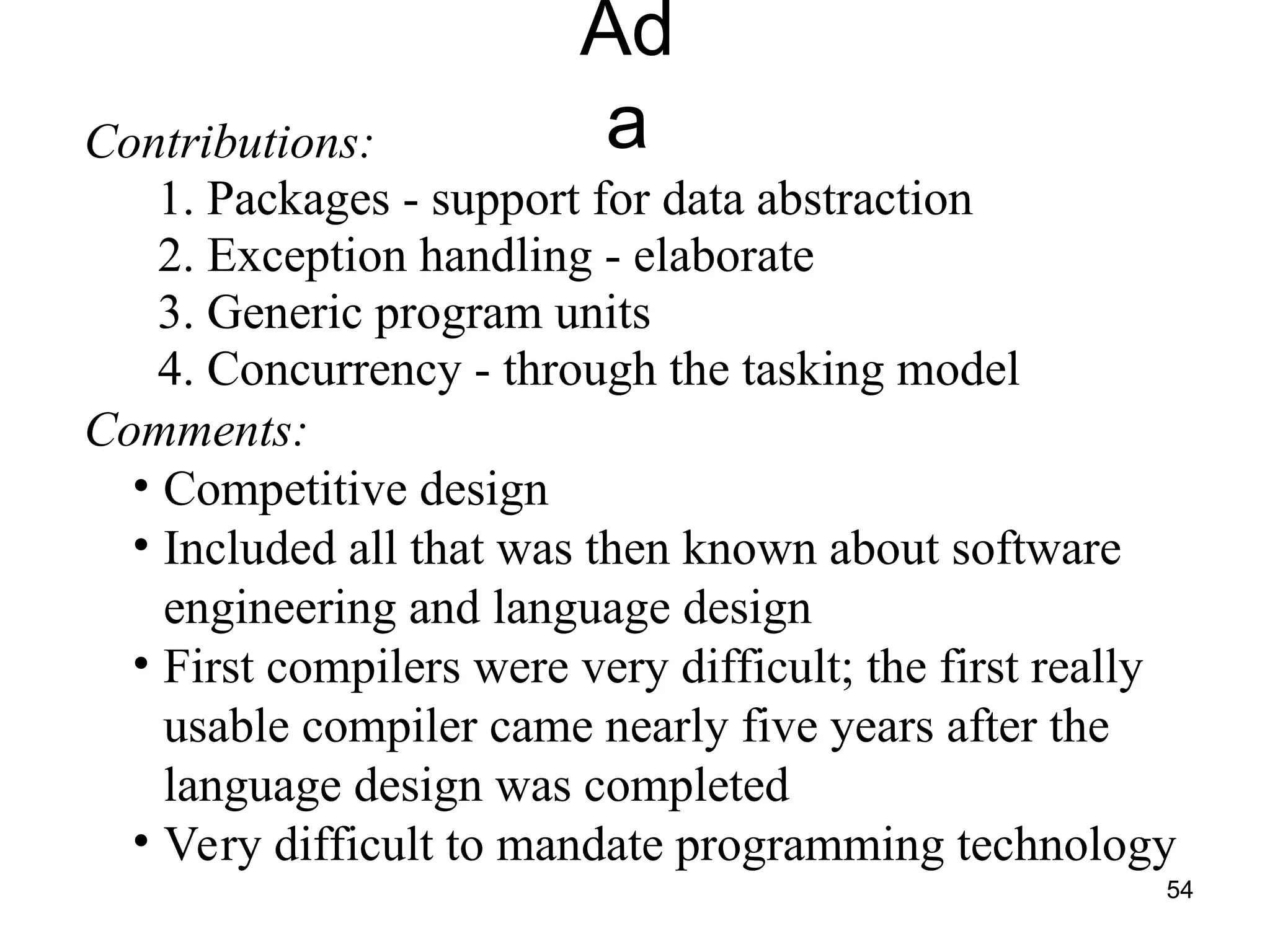 54
Ad
a
Contributions:
1. Packages - support for data abstraction
2. Exception handling - elaborate
3. Generic program units
4. Concurrency - through the tasking model
Comments:
• Competitive design
• Included all that was then known about software
engineering and language design
• First compilers were very difficult; the first really
usable compiler came nearly five years after the
language design was completed
• Very difficult to mandate programming technology
 