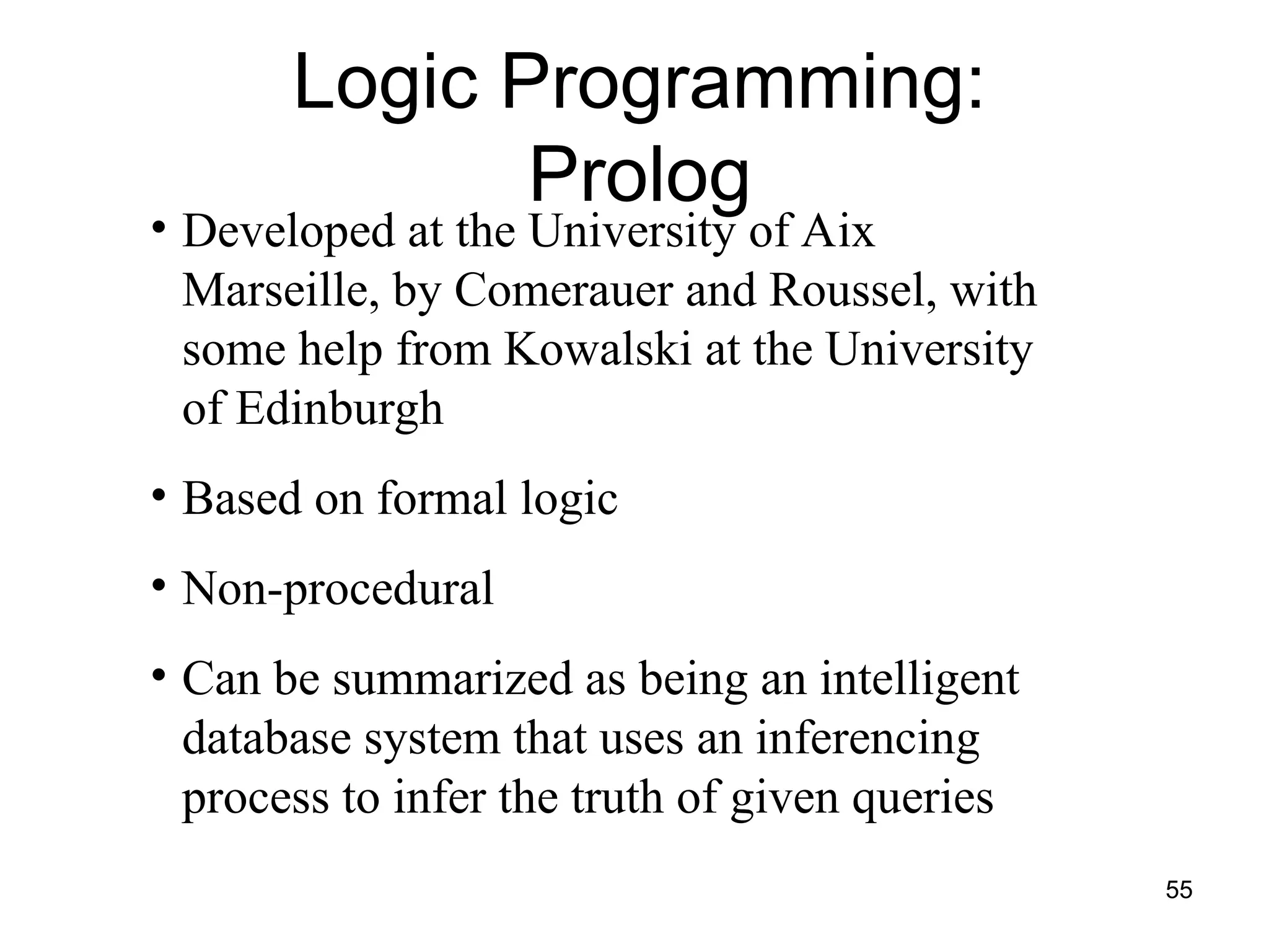 55
• Developed at the University of Aix
Marseille, by Comerauer and Roussel, with
some help from Kowalski at the University
of Edinburgh
• Based on formal logic
• Non-procedural
• Can be summarized as being an intelligent
database system that uses an inferencing
process to infer the truth of given queries
Logic Programming:
Prolog
 