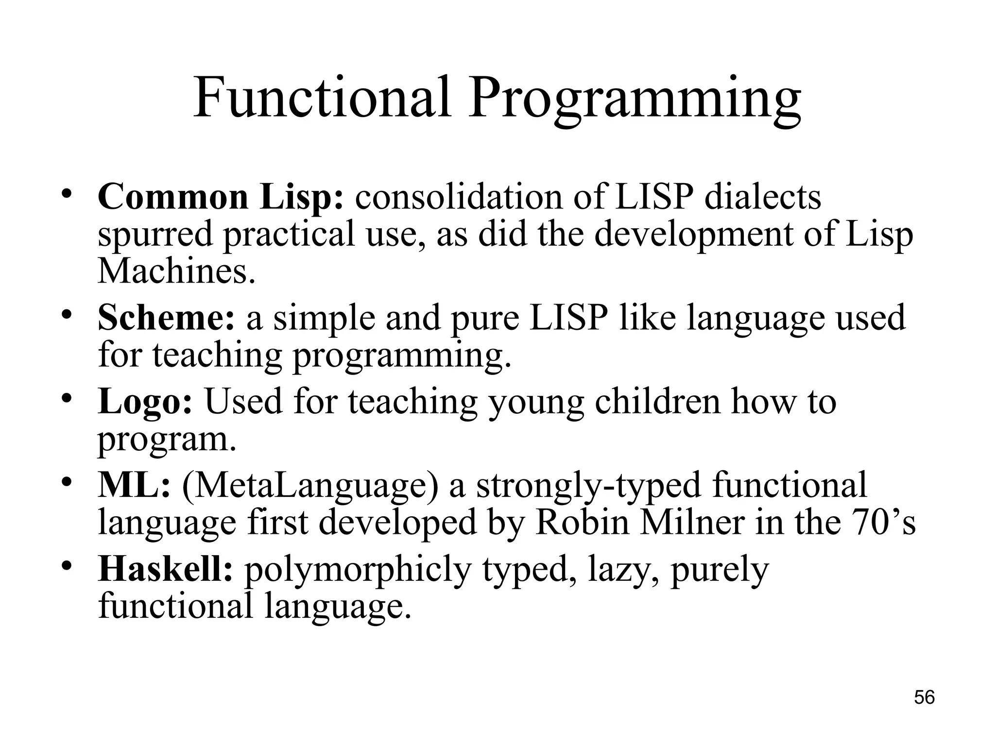 56
Functional Programming
• Common Lisp: consolidation of LISP dialects
spurred practical use, as did the development of Lisp
Machines.
• Scheme: a simple and pure LISP like language used
for teaching programming.
• Logo: Used for teaching young children how to
program.
• ML: (MetaLanguage) a strongly-typed functional
language first developed by Robin Milner in the 70’s
• Haskell: polymorphicly typed, lazy, purely
functional language.
 
